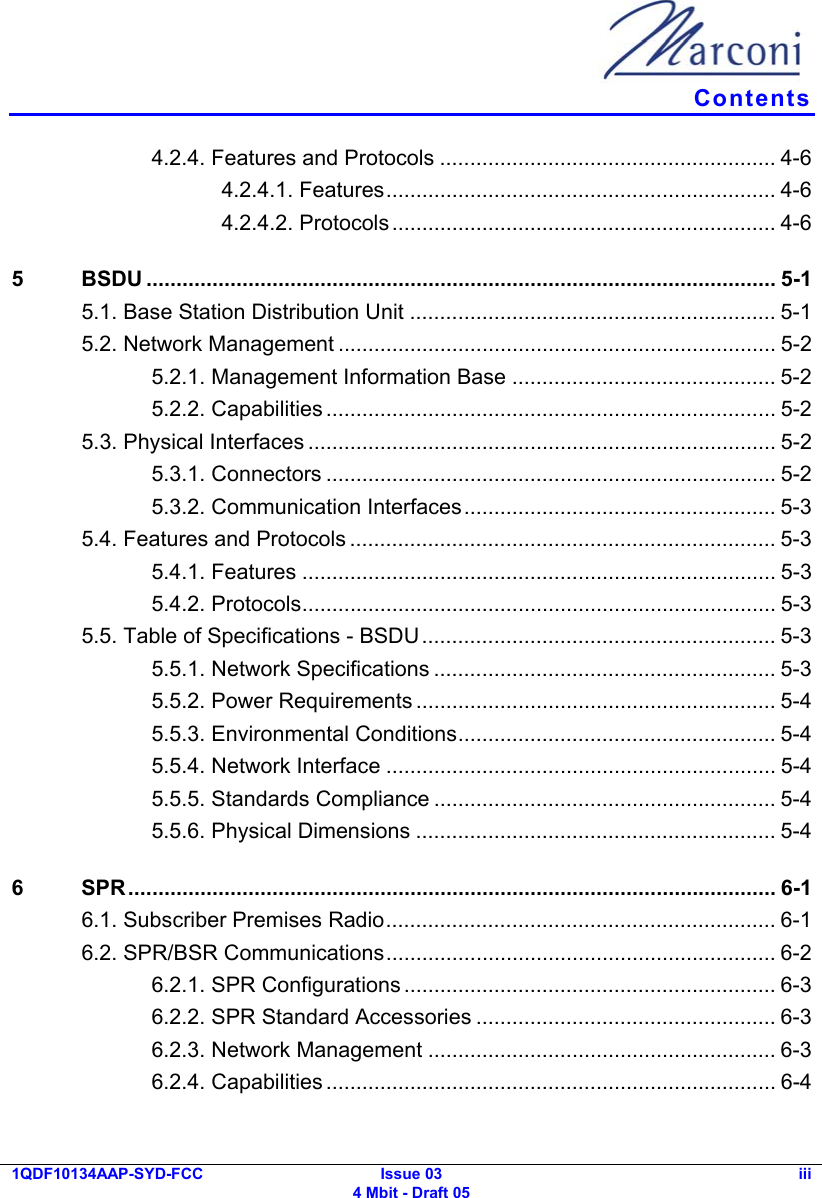   Contents 1QDF10134AAP-SYD-FCC Issue 03 4 Mbit - Draft 05 iii  4.2.4. Features and Protocols ........................................................ 4-6 4.2.4.1. Features................................................................. 4-6 4.2.4.2. Protocols................................................................ 4-6 5 BSDU ......................................................................................................... 5-1 5.1. Base Station Distribution Unit ............................................................. 5-1 5.2. Network Management ......................................................................... 5-2 5.2.1. Management Information Base ............................................ 5-2 5.2.2. Capabilities ........................................................................... 5-2 5.3. Physical Interfaces .............................................................................. 5-2 5.3.1. Connectors ........................................................................... 5-2 5.3.2. Communication Interfaces.................................................... 5-3 5.4. Features and Protocols ....................................................................... 5-3 5.4.1. Features ............................................................................... 5-3 5.4.2. Protocols............................................................................... 5-3 5.5. Table of Specifications - BSDU........................................................... 5-3 5.5.1. Network Specifications ......................................................... 5-3 5.5.2. Power Requirements ............................................................ 5-4 5.5.3. Environmental Conditions..................................................... 5-4 5.5.4. Network Interface ................................................................. 5-4 5.5.5. Standards Compliance ......................................................... 5-4 5.5.6. Physical Dimensions ............................................................ 5-4 6 SPR............................................................................................................ 6-1 6.1. Subscriber Premises Radio................................................................. 6-1 6.2. SPR/BSR Communications................................................................. 6-2 6.2.1. SPR Configurations .............................................................. 6-3 6.2.2. SPR Standard Accessories .................................................. 6-3 6.2.3. Network Management .......................................................... 6-3 6.2.4. Capabilities ........................................................................... 6-4 