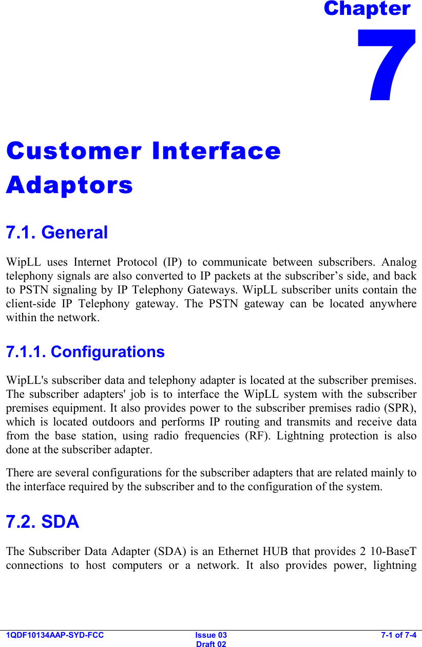     1QDF10134AAP-SYD-FCC Issue 03 Draft 02 7-1 of 7-4  Customer Interface Adaptors 7.1. General WipLL uses Internet Protocol (IP) to communicate between subscribers. Analog telephony signals are also converted to IP packets at the subscriber’s side, and back to PSTN signaling by IP Telephony Gateways. WipLL subscriber units contain the client-side IP Telephony gateway. The PSTN gateway can be located anywhere within the network. 7.1.1. Configurations WipLL&apos;s subscriber data and telephony adapter is located at the subscriber premises. The subscriber adapters&apos; job is to interface the WipLL system with the subscriber premises equipment. It also provides power to the subscriber premises radio (SPR), which is located outdoors and performs IP routing and transmits and receive data from the base station, using radio frequencies (RF). Lightning protection is also done at the subscriber adapter.  There are several configurations for the subscriber adapters that are related mainly to the interface required by the subscriber and to the configuration of the system. 7.2. SDA The Subscriber Data Adapter (SDA) is an Ethernet HUB that provides 2 10-BaseT connections to host computers or a network. It also provides power, lightning Chapter 7 