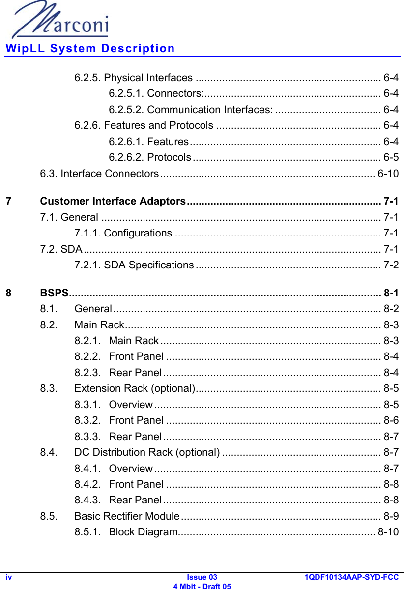  WipLL System Description iv Issue 03 4 Mbit - Draft 05 1QDF10134AAP-SYD-FCC  6.2.5. Physical Interfaces ............................................................... 6-4 6.2.5.1. Connectors:............................................................ 6-4 6.2.5.2. Communication Interfaces: .................................... 6-4 6.2.6. Features and Protocols ........................................................ 6-4 6.2.6.1. Features................................................................. 6-4 6.2.6.2. Protocols................................................................ 6-5 6.3. Interface Connectors......................................................................... 6-10 7  Customer Interface Adaptors.................................................................. 7-1 7.1. General ............................................................................................... 7-1 7.1.1. Configurations ...................................................................... 7-1 7.2. SDA..................................................................................................... 7-1 7.2.1. SDA Specifications ............................................................... 7-2 8 BSPS.......................................................................................................... 8-1 8.1. General........................................................................................... 8-2 8.2. Main Rack....................................................................................... 8-3 8.2.1. Main Rack ........................................................................... 8-3 8.2.2. Front Panel ......................................................................... 8-4 8.2.3. Rear Panel .......................................................................... 8-4 8.3. Extension Rack (optional)............................................................... 8-5 8.3.1. Overview ............................................................................. 8-5 8.3.2. Front Panel ......................................................................... 8-6 8.3.3. Rear Panel .......................................................................... 8-7 8.4. DC Distribution Rack (optional) ...................................................... 8-7 8.4.1. Overview ............................................................................. 8-7 8.4.2. Front Panel ......................................................................... 8-8 8.4.3. Rear Panel .......................................................................... 8-8 8.5. Basic Rectifier Module.................................................................... 8-9 8.5.1. Block Diagram................................................................... 8-10 