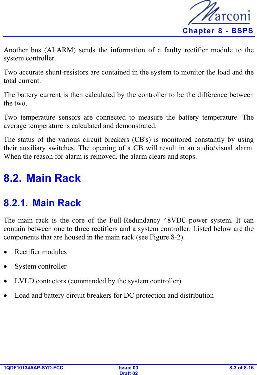   Chapter  8 - BSPS 1QDF10134AAP-SYD-FCC Issue 03 Draft 02 8-3 of 8-16  Another bus (ALARM) sends the information of a faulty rectifier module to the system controller. Two accurate shunt-resistors are contained in the system to monitor the load and the total current. The battery current is then calculated by the controller to be the difference between the two. Two temperature sensors are connected to measure the battery temperature. The average temperature is calculated and demonstrated. The status of the various circuit breakers (CB&apos;s) is monitored constantly by using their auxiliary switches. The opening of a CB will result in an audio/visual alarm. When the reason for alarm is removed, the alarm clears and stops. 8.2. Main Rack 8.2.1. Main Rack The main rack is the core of the Full-Redundancy 48VDC-power system. It can contain between one to three rectifiers and a system controller. Listed below are the components that are housed in the main rack (see Figure  8-2). •  Rectifier modules •  System controller •  LVLD contactors (commanded by the system controller) •  Load and battery circuit breakers for DC protection and distribution 