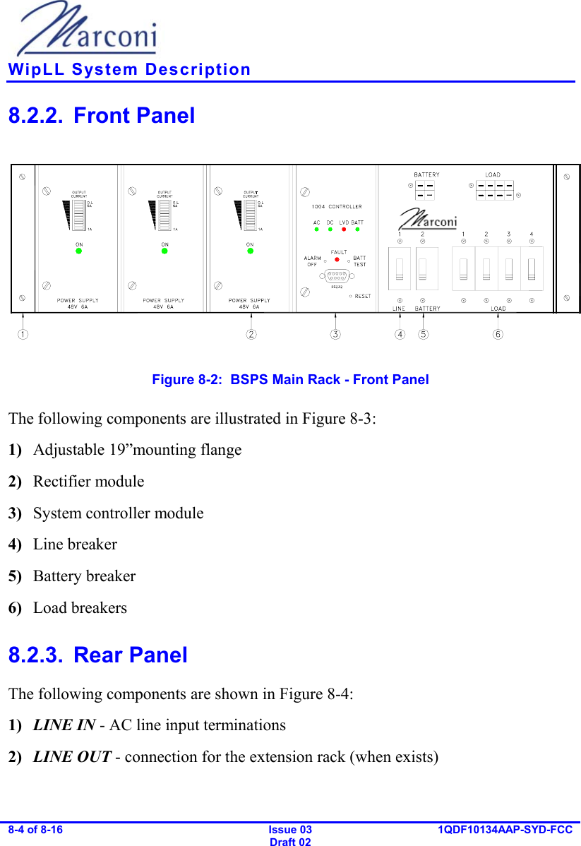    WipLL System Description 8-4 of 8-16   Issue 03 Draft 02 1QDF10134AAP-SYD-FCC  8.2.2. Front Panel  Figure  8-2:  BSPS Main Rack - Front Panel The following components are illustrated in Figure  8-3: 1)  Adjustable 19”mounting flange 2)  Rectifier module 3)  System controller module 4)  Line breaker 5)  Battery breaker 6)  Load breakers 8.2.3. Rear Panel The following components are shown in Figure  8-4: 1)  LINE IN - AC line input terminations 2)  LINE OUT - connection for the extension rack (when exists) 