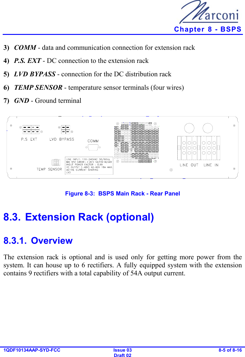   Chapter  8 - BSPS 1QDF10134AAP-SYD-FCC Issue 03 Draft 02 8-5 of 8-16  3)  COMM - data and communication connection for extension rack 4)  P.S. EXT - DC connection to the extension rack 5)  LVD BYPASS - connection for the DC distribution rack 6)  TEMP SENSOR - temperature sensor terminals (four wires) 7)  GND - Ground terminal  Figure  8-3:  BSPS Main Rack - Rear Panel 8.3.  Extension Rack (optional) 8.3.1. Overview The extension rack is optional and is used only for getting more power from the system. It can house up to 6 rectifiers. A fully equipped system with the extension contains 9 rectifiers with a total capability of 54A output current. 