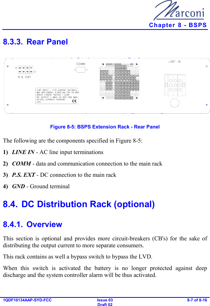   Chapter  8 - BSPS 1QDF10134AAP-SYD-FCC Issue 03 Draft 02 8-7 of 8-16  8.3.3. Rear Panel  Figure  8-5: BSPS Extension Rack - Rear Panel The following are the components specified in Figure  8-5: 1)  LINE IN - AC line input terminations 2)  COMM - data and communication connection to the main rack 3)  P.S. EXT - DC connection to the main rack 4)  GND - Ground terminal 8.4.  DC Distribution Rack (optional) 8.4.1. Overview This section is optional and provides more circuit-breakers (CB&apos;s) for the sake of distributing the output current to more separate consumers. This rack contains as well a bypass switch to bypass the LVD. When this switch is activated the battery is no longer protected against deep discharge and the system controller alarm will be thus activated. 