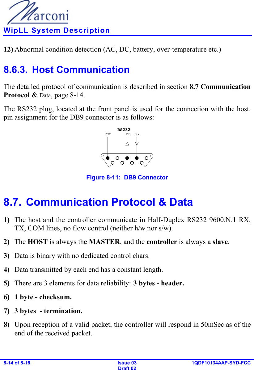    WipLL System Description 8-14 of 8-16   Issue 03 Draft 02 1QDF10134AAP-SYD-FCC  12) Abnormal condition detection (AC, DC, battery, over-temperature etc.) 8.6.3. Host Communication The detailed protocol of communication is described in section  8.7  Communication Protocol &amp; Data, page 8-14. The RS232 plug, located at the front panel is used for the connection with the host. pin assignment for the DB9 connector is as follows: 1569RxTxCOMRS232 Figure  8-11:  DB9 Connector 8.7.  Communication Protocol &amp; Data 1)  The host and the controller communicate in Half-Duplex RS232 9600.N.1 RX, TX, COM lines, no flow control (neither h/w nor s/w). 2)  The HOST is always the MASTER, and the controller is always a slave. 3)  Data is binary with no dedicated control chars. 4)  Data transmitted by each end has a constant length. 5)  There are 3 elements for data reliability: 3 bytes - header. 6)  1 byte - checksum. 7)  3 bytes  - termination. 8)  Upon reception of a valid packet, the controller will respond in 50mSec as of the end of the received packet. 