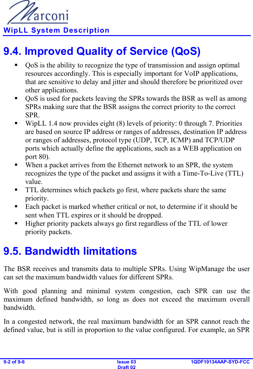   WipLL System Description 9-2 of 9-6   Issue 03 Draft 02 1QDF10134AAP-SYD-FCC  9.4. Improved Quality of Service (QoS)  QoS is the ability to recognize the type of transmission and assign optimal resources accordingly. This is especially important for VoIP applications, that are sensitive to delay and jitter and should therefore be prioritized over other applications.  QoS is used for packets leaving the SPRs towards the BSR as well as among SPRs making sure that the BSR assigns the correct priority to the correct SPR.  WipLL 1.4 now provides eight (8) levels of priority: 0 through 7. Priorities are based on source IP address or ranges of addresses, destination IP address or ranges of addresses, protocol type (UDP, TCP, ICMP) and TCP/UDP ports which actually define the applications, such as a WEB application on port 80).  When a packet arrives from the Ethernet network to an SPR, the system recognizes the type of the packet and assigns it with a Time-To-Live (TTL) value.   TTL determines which packets go first, where packets share the same priority.  Each packet is marked whether critical or not, to determine if it should be sent when TTL expires or it should be dropped.  Higher priority packets always go first regardless of the TTL of lower priority packets. 9.5. Bandwidth limitations The BSR receives and transmits data to multiple SPRs. Using WipManage the user can set the maximum bandwidth values for different SPRs. With good planning and minimal system congestion, each SPR can use the maximum defined bandwidth, so long as does not exceed the maximum overall bandwidth. In a congested network, the real maximum bandwidth for an SPR cannot reach the defined value, but is still in proportion to the value configured. For example, an SPR 