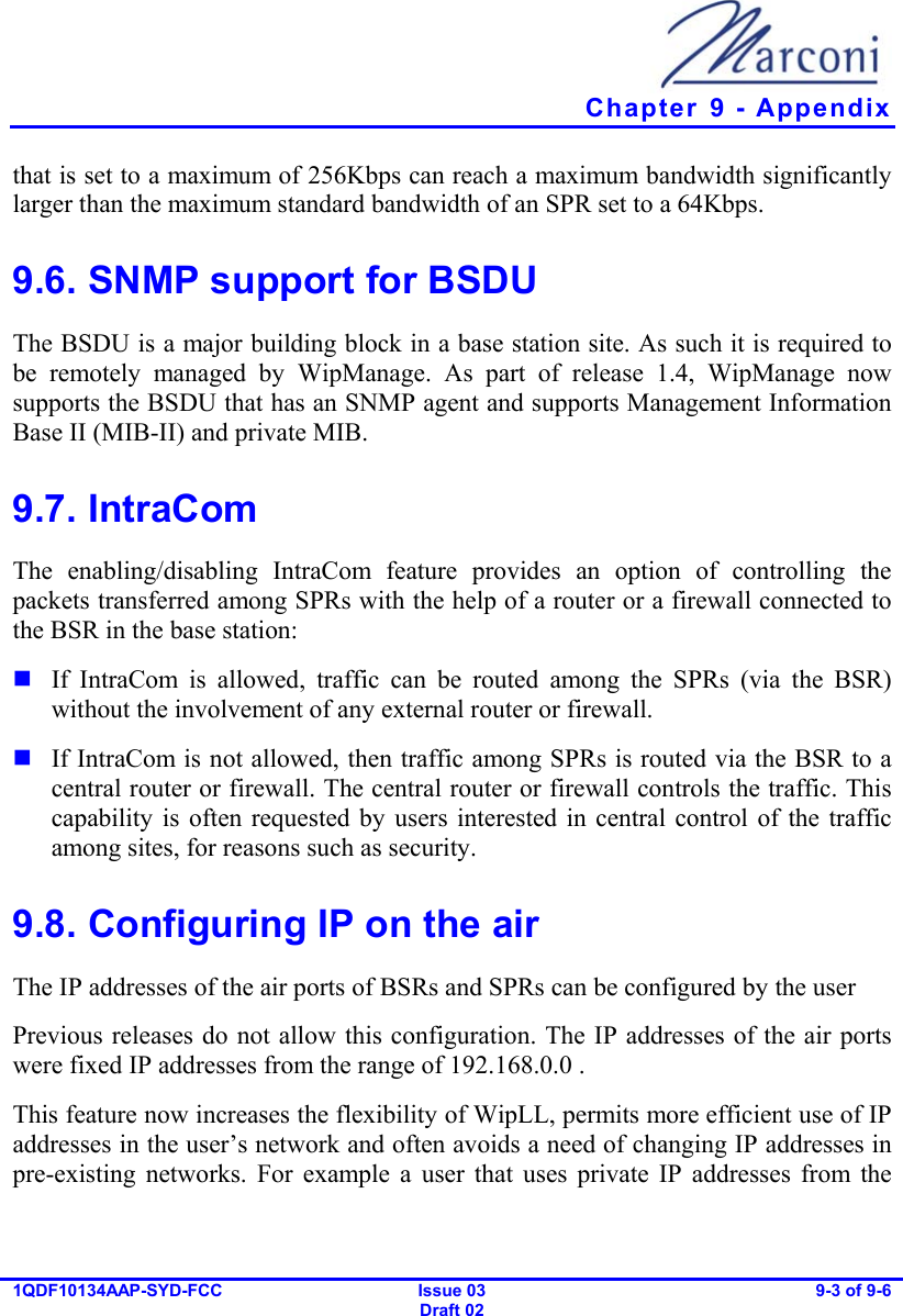   Chapter  9 - Appendix 1QDF10134AAP-SYD-FCC Issue 03 Draft 02 9-3 of 9-6  that is set to a maximum of 256Kbps can reach a maximum bandwidth significantly larger than the maximum standard bandwidth of an SPR set to a 64Kbps. 9.6. SNMP support for BSDU The BSDU is a major building block in a base station site. As such it is required to be remotely managed by WipManage. As part of release 1.4, WipManage now supports the BSDU that has an SNMP agent and supports Management Information Base II (MIB-II) and private MIB. 9.7. IntraCom The enabling/disabling IntraCom feature provides an option of controlling the packets transferred among SPRs with the help of a router or a firewall connected to the BSR in the base station:  If IntraCom is allowed, traffic can be routed among the SPRs (via the BSR) without the involvement of any external router or firewall.  If IntraCom is not allowed, then traffic among SPRs is routed via the BSR to a central router or firewall. The central router or firewall controls the traffic. This capability is often requested by users interested in central control of the traffic among sites, for reasons such as security. 9.8. Configuring IP on the air The IP addresses of the air ports of BSRs and SPRs can be configured by the user  Previous releases do not allow this configuration. The IP addresses of the air ports were fixed IP addresses from the range of 192.168.0.0 . This feature now increases the flexibility of WipLL, permits more efficient use of IP addresses in the user’s network and often avoids a need of changing IP addresses in pre-existing networks. For example a user that uses private IP addresses from the 