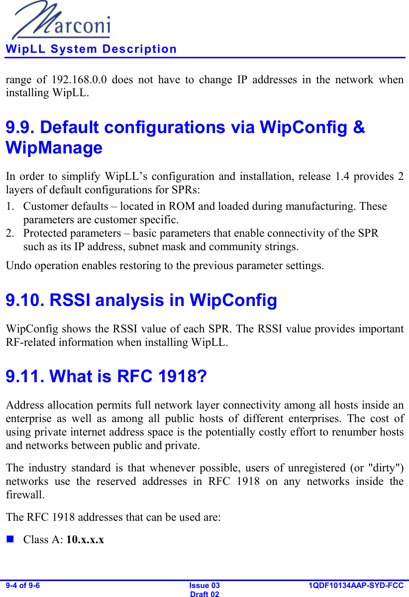    WipLL System Description 9-4 of 9-6   Issue 03 Draft 02 1QDF10134AAP-SYD-FCC  range of 192.168.0.0 does not have to change IP addresses in the network when installing WipLL. 9.9. Default configurations via WipConfig &amp; WipManage In order to simplify WipLL’s configuration and installation, release 1.4 provides 2 layers of default configurations for SPRs: 1.  Customer defaults – located in ROM and loaded during manufacturing. These parameters are customer specific. 2.  Protected parameters – basic parameters that enable connectivity of the SPR such as its IP address, subnet mask and community strings. Undo operation enables restoring to the previous parameter settings. 9.10. RSSI analysis in WipConfig WipConfig shows the RSSI value of each SPR. The RSSI value provides important RF-related information when installing WipLL. 9.11. What is RFC 1918? Address allocation permits full network layer connectivity among all hosts inside an enterprise as well as among all public hosts of different enterprises. The cost of using private internet address space is the potentially costly effort to renumber hosts and networks between public and private. The industry standard is that whenever possible, users of unregistered (or &quot;dirty&quot;) networks use the reserved addresses in RFC 1918 on any networks inside the firewall.  The RFC 1918 addresses that can be used are:   Class A: 10.x.x.x  