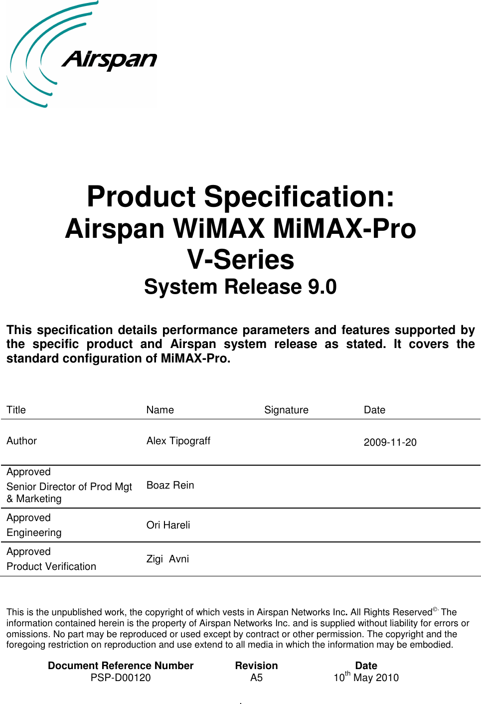          Product Specification: Airspan WiMAX MiMAX-Pro V-Series  System Release 9.0  This specification details performance parameters and features supported by the  specific  product  and  Airspan  system  release  as  stated.  It  covers  the standard configuration of MiMAX-Pro.    Title  Name  Signature  Date  Author  Alex Tipograff    2009-11-20 Approved Senior Director of Prod Mgt &amp; Marketing Boaz Rein     Approved Engineering  Ori Hareli     Approved Product Verification  Zigi  Avni         This is the unpublished work, the copyright of which vests in Airspan Networks Inc. All Rights Reserved. The information contained herein is the property of Airspan Networks Inc. and is supplied without liability for errors or omissions. No part may be reproduced or used except by contract or other permission. The copyright and the foregoing restriction on reproduction and use extend to all media in which the information may be embodied.  Document Reference Number  Revision  Date PSP-D00120  A5  10th May 2010 .   