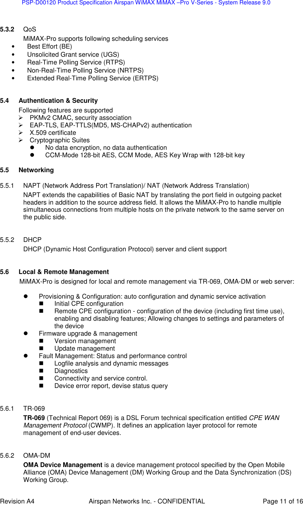 PSP-D00120 Product Specification Airspan WiMAX MiMAX –Pro V-Series - System Release 9.0    Revision A4  Airspan Networks Inc. - CONFIDENTIAL  Page 11 of 16  5.3.2  QoS MiMAX-Pro supports following scheduling services •  Best Effort (BE) •  Unsolicited Grant service (UGS) •  Real-Time Polling Service (RTPS) •  Non-Real-Time Polling Service (NRTPS) •  Extended Real-Time Polling Service (ERTPS)  5.4  Authentication &amp; Security Following features are supported   PKMv2 CMAC, security association   EAP-TLS, EAP-TTLS(MD5, MS-CHAPv2) authentication   X.509 certificate   Cryptographic Suites   No data encryption, no data authentication    CCM-Mode 128-bit AES, CCM Mode, AES Key Wrap with 128-bit key 5.5  Networking  5.5.1  NAPT (Network Address Port Translation)/ NAT (Network Address Translation) NAPT extends the capabilities of Basic NAT by translating the port field in outgoing packet headers in addition to the source address field. It allows the MiMAX-Pro to handle multiple simultaneous connections from multiple hosts on the private network to the same server on the public side.  5.5.2  DHCP DHCP (Dynamic Host Configuration Protocol) server and client support  5.6  Local &amp; Remote Management MiMAX-Pro is designed for local and remote management via TR-069, OMA-DM or web server:    Provisioning &amp; Configuration: auto configuration and dynamic service activation    Initial CPE configuration   Remote CPE configuration - configuration of the device (including first time use), enabling and disabling features; Allowing changes to settings and parameters of the device   Firmware upgrade &amp; management    Version management   Update management   Fault Management: Status and performance control    Logfile analysis and dynamic messages   Diagnostics   Connectivity and service control.   Device error report, devise status query  5.6.1  TR-069 TR-069 (Technical Report 069) is a DSL Forum technical specification entitled CPE WAN Management Protocol (CWMP). It defines an application layer protocol for remote management of end-user devices.  5.6.2  OMA-DM OMA Device Management is a device management protocol specified by the Open Mobile Alliance (OMA) Device Management (DM) Working Group and the Data Synchronization (DS) Working Group.  