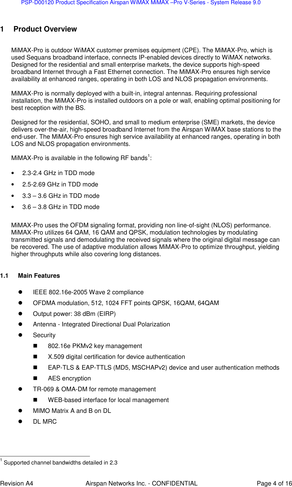 PSP-D00120 Product Specification Airspan WiMAX MiMAX –Pro V-Series - System Release 9.0    Revision A4  Airspan Networks Inc. - CONFIDENTIAL  Page 4 of 16  1  Product Overview  MiMAX-Pro is outdoor WiMAX customer premises equipment (CPE). The MiMAX-Pro, which is used Sequans broadband interface, connects IP-enabled devices directly to WiMAX networks. Designed for the residential and small enterprise markets, the device supports high-speed broadband Internet through a Fast Ethernet connection. The MiMAX-Pro ensures high service availability at enhanced ranges, operating in both LOS and NLOS propagation environments.  MiMAX-Pro is normally deployed with a built-in, integral antennas. Requiring professional installation, the MiMAX-Pro is installed outdoors on a pole or wall, enabling optimal positioning for best reception with the BS.   Designed for the residential, SOHO, and small to medium enterprise (SME) markets, the device delivers over-the-air, high-speed broadband Internet from the Airspan WiMAX base stations to the end-user. The MiMAX-Pro ensures high service availability at enhanced ranges, operating in both LOS and NLOS propagation environments.   MiMAX-Pro is available in the following RF bands1:  •  2.3-2.4 GHz in TDD mode •  2.5-2.69 GHz in TDD mode •  3.3 – 3.6 GHz in TDD mode •  3.6 – 3.8 GHz in TDD mode  MiMAX-Pro uses the OFDM signaling format, providing non line-of-sight (NLOS) performance. MiMAX-Pro utilizes 64 QAM, 16 QAM and QPSK, modulation technologies by modulating transmitted signals and demodulating the received signals where the original digital message can be recovered. The use of adaptive modulation allows MiMAX-Pro to optimize throughput, yielding higher throughputs while also covering long distances.    1.1  Main Features    IEEE 802.16e-2005 Wave 2 compliance   OFDMA modulation, 512, 1024 FFT points QPSK, 16QAM, 64QAM   Output power: 38 dBm (EIRP)   Antenna - Integrated Directional Dual Polarization    Security   802.16e PKMv2 key management   X.509 digital certification for device authentication   EAP-TLS &amp; EAP-TTLS (MD5, MSCHAPv2) device and user authentication methods   AES encryption   TR-069 &amp; OMA-DM for remote management   WEB-based interface for local management   MIMO Matrix A and B on DL   DL MRC                                                          1 Supported channel bandwidths detailed in 2.3   