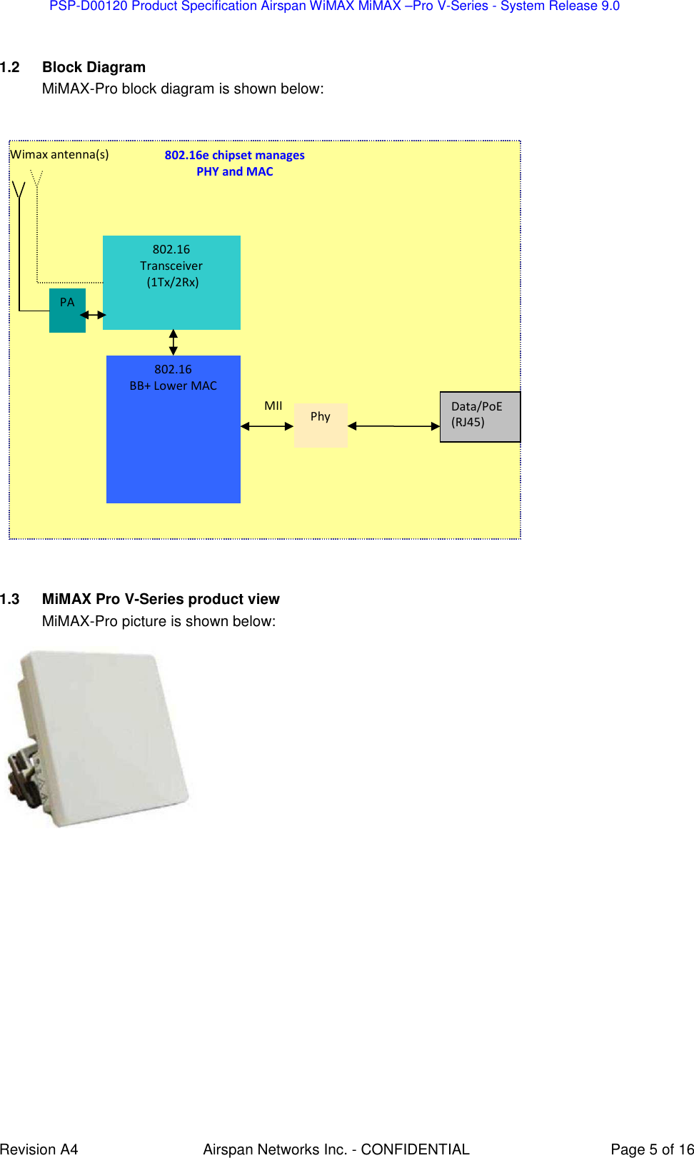 PSP-D00120 Product Specification Airspan WiMAX MiMAX –Pro V-Series - System Release 9.0    Revision A4  Airspan Networks Inc. - CONFIDENTIAL  Page 5 of 16  1.2  Block Diagram MiMAX-Pro block diagram is shown below:    1.3  MiMAX Pro V-Series product view MiMAX-Pro picture is shown below:   802.16 Transceiver  (1Tx/2Rx) 802.16 BB+ Lower MAC  PA Wimax antenna(s) MII Phy Data/PoE (RJ45) 802.16e chipset manages  PHY and MAC 
