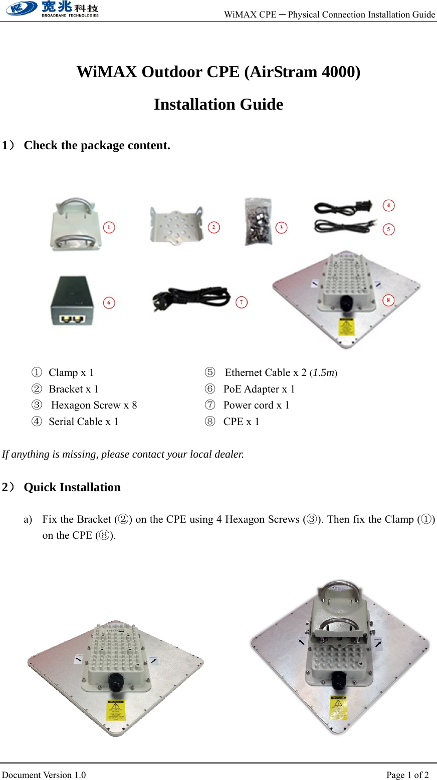    WiMAX CPE ─ Physical Connection Installation Guide                         Document Version 1.0                                                                  Page 1 of 2    WiMAX Outdoor CPE (AirStram 4000) Installation Guide  1） Check the package content.       ① Clamp x 1                            ② Bracket x 1                  ③  Hexagon Screw x 8                         ④ Serial Cable x 1      ⑤   Ethernet Cable x 2 (1.5m)                ⑥ PoE Adapter x 1                       ⑦ Power cord x 1 ⑧ CPE x 1  If anything is missing, please contact your local dealer.  2） Quick Installation  a) Fix the Bracket (②) on the CPE using 4 Hexagon Screws (③). Then fix the Clamp (①) on the CPE (⑧).              
