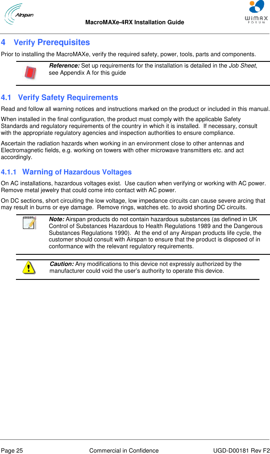  MacroMAXe-4RX Installation Guide       Page 25  Commercial in Confidence  UGD-D00181 Rev F2 4  Verify Prerequisites Prior to installing the MacroMAXe, verify the required safety, power, tools, parts and components.  Reference: Set up requirements for the installation is detailed in the Job Sheet, see Appendix A for this guide 4.1  Verify Safety Requirements Read and follow all warning notices and instructions marked on the product or included in this manual. When installed in the final configuration, the product must comply with the applicable Safety Standards and regulatory requirements of the country in which it is installed.  If necessary, consult with the appropriate regulatory agencies and inspection authorities to ensure compliance. Ascertain the radiation hazards when working in an environment close to other antennas and Electromagnetic fields, e.g. working on towers with other microwave transmitters etc. and act accordingly. 4.1.1  Warning of Hazardous Voltages On AC installations, hazardous voltages exist.  Use caution when verifying or working with AC power.  Remove metal jewelry that could come into contact with AC power. On DC sections, short circuiting the low voltage, low impedance circuits can cause severe arcing that may result in burns or eye damage.  Remove rings, watches etc. to avoid shorting DC circuits.   Note: Airspan products do not contain hazardous substances (as defined in UK Control of Substances Hazardous to Health Regulations 1989 and the Dangerous Substances Regulations 1990).  At the end of any Airspan products life cycle, the customer should consult with Airspan to ensure that the product is disposed of in conformance with the relevant regulatory requirements.   Caution: Any modifications to this device not expressly authorized by the manufacturer could void the user‟s authority to operate this device.  