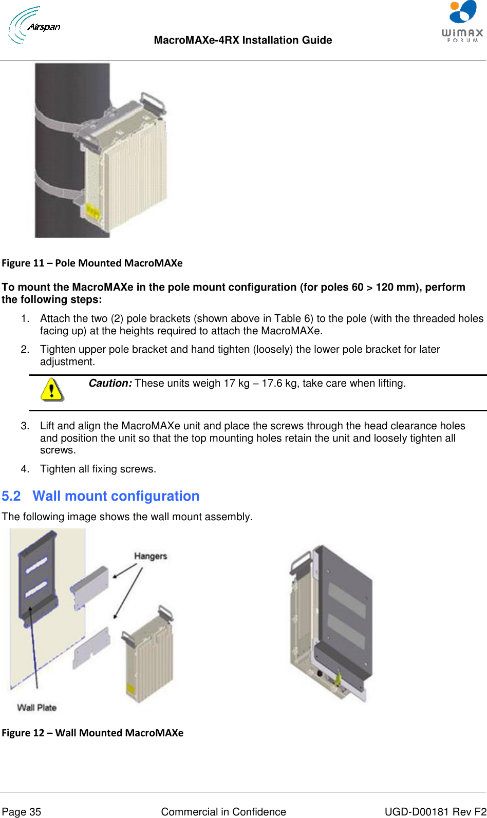  MacroMAXe-4RX Installation Guide       Page 35  Commercial in Confidence  UGD-D00181 Rev F2  Figure 11 – Pole Mounted MacroMAXe   To mount the MacroMAXe in the pole mount configuration (for poles 60 &gt; 120 mm), perform the following steps: 1.  Attach the two (2) pole brackets (shown above in Table 6) to the pole (with the threaded holes facing up) at the heights required to attach the MacroMAXe. 2.  Tighten upper pole bracket and hand tighten (loosely) the lower pole bracket for later adjustment.  Caution: These units weigh 17 kg – 17.6 kg, take care when lifting.  3.  Lift and align the MacroMAXe unit and place the screws through the head clearance holes and position the unit so that the top mounting holes retain the unit and loosely tighten all screws. 4.  Tighten all fixing screws. 5.2  Wall mount configuration The following image shows the wall mount assembly.  Figure 12 – Wall Mounted MacroMAXe   