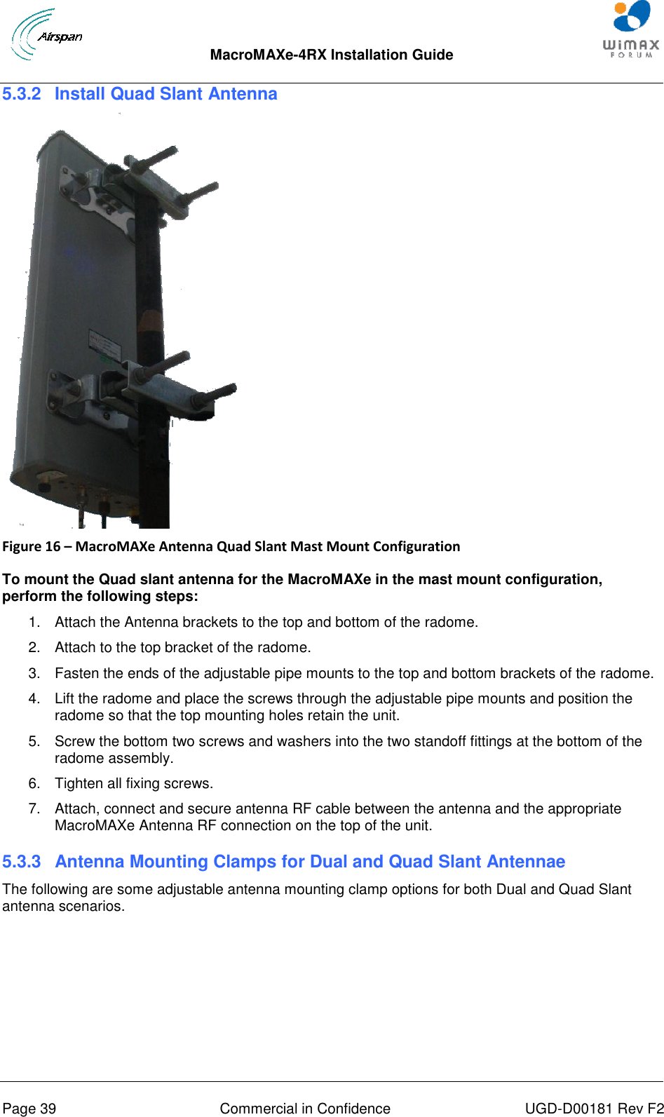  MacroMAXe-4RX Installation Guide       Page 39  Commercial in Confidence  UGD-D00181 Rev F2 5.3.2  Install Quad Slant Antenna    Figure 16 – MacroMAXe Antenna Quad Slant Mast Mount Configuration  To mount the Quad slant antenna for the MacroMAXe in the mast mount configuration, perform the following steps: 1.  Attach the Antenna brackets to the top and bottom of the radome.  2.  Attach to the top bracket of the radome. 3.  Fasten the ends of the adjustable pipe mounts to the top and bottom brackets of the radome. 4.  Lift the radome and place the screws through the adjustable pipe mounts and position the radome so that the top mounting holes retain the unit. 5.  Screw the bottom two screws and washers into the two standoff fittings at the bottom of the radome assembly. 6.  Tighten all fixing screws. 7.  Attach, connect and secure antenna RF cable between the antenna and the appropriate MacroMAXe Antenna RF connection on the top of the unit. 5.3.3  Antenna Mounting Clamps for Dual and Quad Slant Antennae The following are some adjustable antenna mounting clamp options for both Dual and Quad Slant antenna scenarios.  