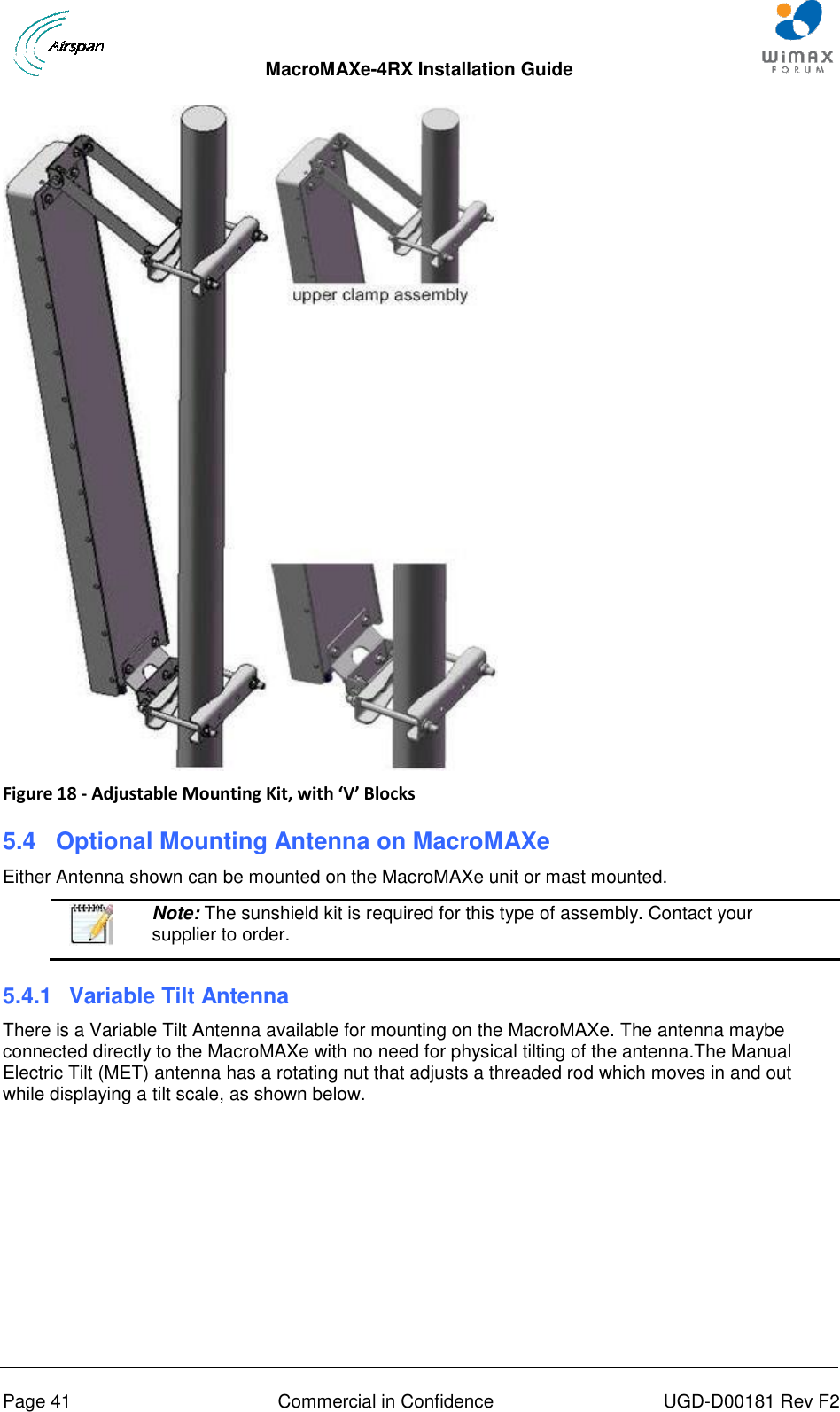  MacroMAXe-4RX Installation Guide       Page 41  Commercial in Confidence  UGD-D00181 Rev F2  Figure 18 - Adjustable Mounting Kit, with ‘V’ Blocks 5.4  Optional Mounting Antenna on MacroMAXe Either Antenna shown can be mounted on the MacroMAXe unit or mast mounted.   Note: The sunshield kit is required for this type of assembly. Contact your supplier to order. 5.4.1  Variable Tilt Antenna There is a Variable Tilt Antenna available for mounting on the MacroMAXe. The antenna maybe connected directly to the MacroMAXe with no need for physical tilting of the antenna.The Manual Electric Tilt (MET) antenna has a rotating nut that adjusts a threaded rod which moves in and out while displaying a tilt scale, as shown below. 