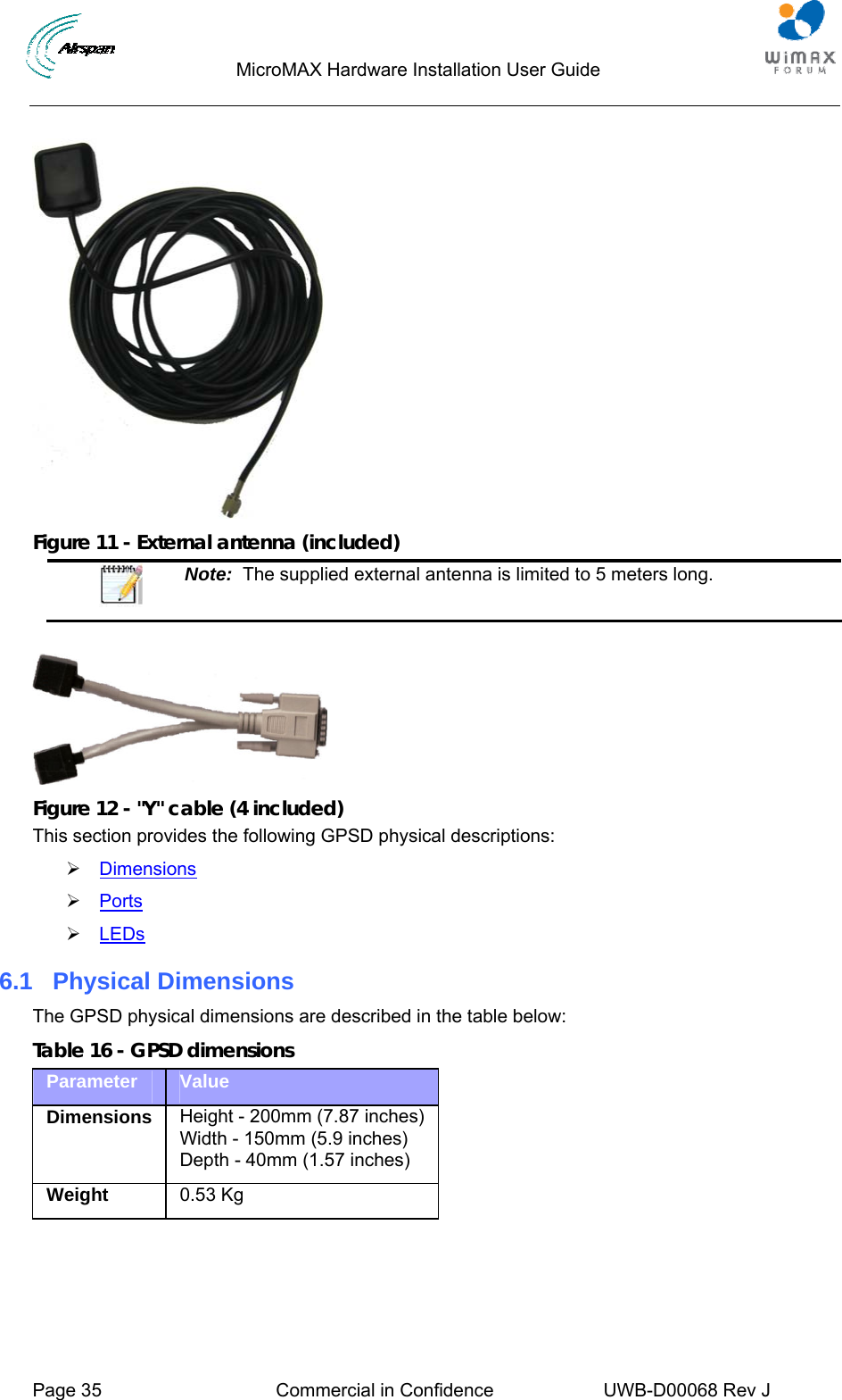                                  MicroMAX Hardware Installation User Guide     Page 35  Commercial in Confidence  UWB-D00068 Rev J     Figure 11 - External antenna (included)  Note:  The supplied external antenna is limited to 5 meters long.   Figure 12 - &quot;Y&quot; cable (4 included) This section provides the following GPSD physical descriptions: ¾ Dimensions ¾ Ports ¾ LEDs 6.1  Physical Dimensions The GPSD physical dimensions are described in the table below: Table 16 - GPSD dimensions Parameter  Value Dimensions  Height - 200mm (7.87 inches)Width - 150mm (5.9 inches) Depth - 40mm (1.57 inches) Weight  0.53 Kg  