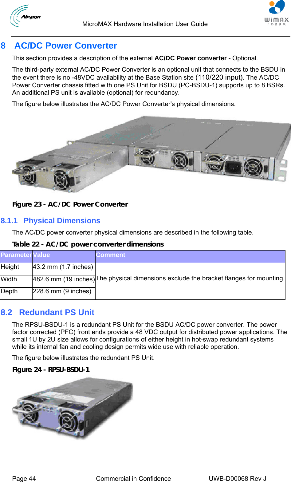                                  MicroMAX Hardware Installation User Guide     Page 44  Commercial in Confidence  UWB-D00068 Rev J   8  AC/DC Power Converter This section provides a description of the external AC/DC Power converter - Optional. The third-party external AC/DC Power Converter is an optional unit that connects to the BSDU in the event there is no -48VDC availability at the Base Station site (110/220 input). The AC/DC Power Converter chassis fitted with one PS Unit for BSDU (PC-BSDU-1) supports up to 8 BSRs. An additional PS unit is available (optional) for redundancy. The figure below illustrates the AC/DC Power Converter&apos;s physical dimensions.  Figure 23 - AC/DC Power Converter 8.1.1 Physical Dimensions The AC/DC power converter physical dimensions are described in the following table. Table 22 - AC/DC power converter dimensions Parameter Value  Comment Height  43.2 mm (1.7 inches) Width  482.6 mm (19 inches) Depth  228.6 mm (9 inches)  The physical dimensions exclude the bracket flanges for mounting.8.2  Redundant PS Unit The RPSU-BSDU-1 is a redundant PS Unit for the BSDU AC/DC power converter. The power factor corrected (PFC) front ends provide a 48 VDC output for distributed power applications. The small 1U by 2U size allows for configurations of either height in hot-swap redundant systems while its internal fan and cooling design permits wide use with reliable operation. The figure below illustrates the redundant PS Unit. Figure 24 - RPSU-BSDU-1  