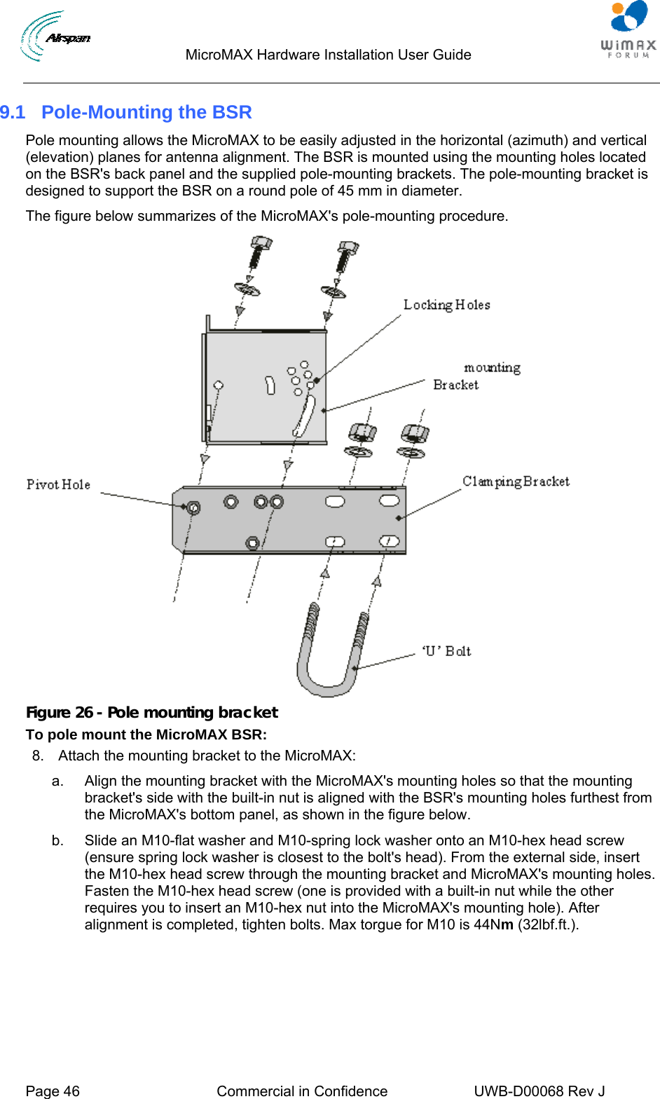                                  MicroMAX Hardware Installation User Guide     Page 46  Commercial in Confidence  UWB-D00068 Rev J   9.1  Pole-Mounting the BSR Pole mounting allows the MicroMAX to be easily adjusted in the horizontal (azimuth) and vertical (elevation) planes for antenna alignment. The BSR is mounted using the mounting holes located on the BSR&apos;s back panel and the supplied pole-mounting brackets. The pole-mounting bracket is designed to support the BSR on a round pole of 45 mm in diameter. The figure below summarizes of the MicroMAX&apos;s pole-mounting procedure.  Figure 26 - Pole mounting bracket To pole mount the MicroMAX BSR: 8.  Attach the mounting bracket to the MicroMAX: a.  Align the mounting bracket with the MicroMAX&apos;s mounting holes so that the mounting bracket&apos;s side with the built-in nut is aligned with the BSR&apos;s mounting holes furthest from the MicroMAX&apos;s bottom panel, as shown in the figure below. b.  Slide an M10-flat washer and M10-spring lock washer onto an M10-hex head screw (ensure spring lock washer is closest to the bolt&apos;s head). From the external side, insert the M10-hex head screw through the mounting bracket and MicroMAX&apos;s mounting holes. Fasten the M10-hex head screw (one is provided with a built-in nut while the other requires you to insert an M10-hex nut into the MicroMAX&apos;s mounting hole). After alignment is completed, tighten bolts. Max torgue for M10 is 44Nm (32lbf.ft.). 