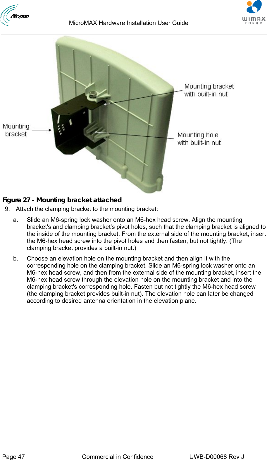                                  MicroMAX Hardware Installation User Guide     Page 47  Commercial in Confidence  UWB-D00068 Rev J    Figure 27 - Mounting bracket attached 9.  Attach the clamping bracket to the mounting bracket: a.  Slide an M6-spring lock washer onto an M6-hex head screw. Align the mounting bracket&apos;s and clamping bracket&apos;s pivot holes, such that the clamping bracket is aligned to the inside of the mounting bracket. From the external side of the mounting bracket, insert the M6-hex head screw into the pivot holes and then fasten, but not tightly. (The clamping bracket provides a built-in nut.) b.  Choose an elevation hole on the mounting bracket and then align it with the corresponding hole on the clamping bracket. Slide an M6-spring lock washer onto an M6-hex head screw, and then from the external side of the mounting bracket, insert the M6-hex head screw through the elevation hole on the mounting bracket and into the clamping bracket&apos;s corresponding hole. Fasten but not tightly the M6-hex head screw (the clamping bracket provides built-in nut). The elevation hole can later be changed according to desired antenna orientation in the elevation plane. 