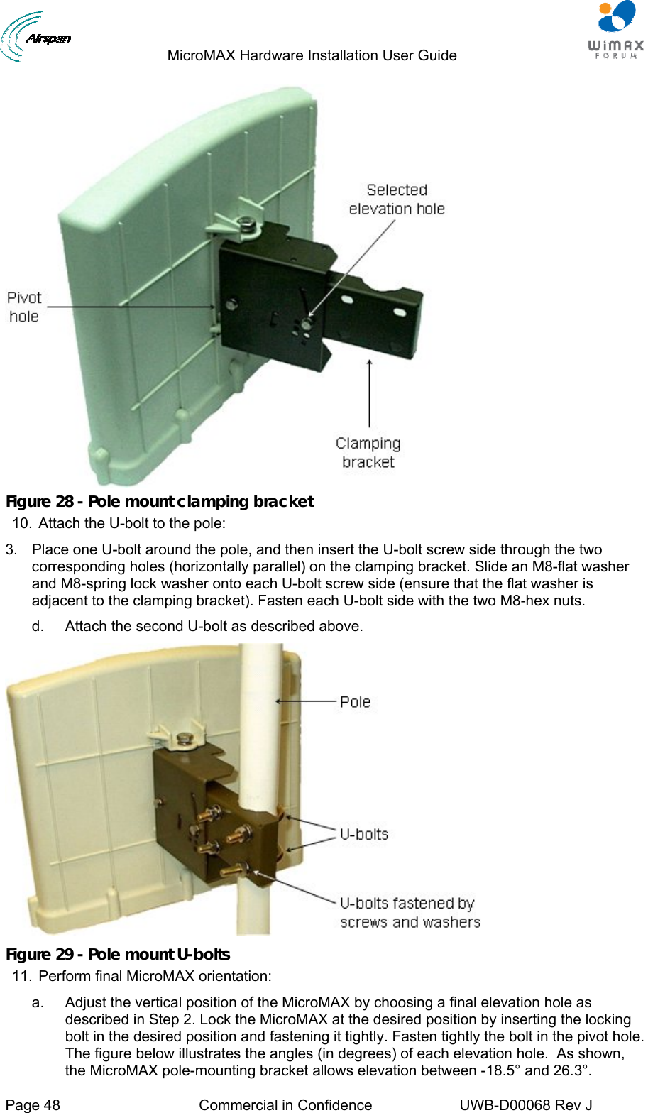                                  MicroMAX Hardware Installation User Guide     Page 48  Commercial in Confidence  UWB-D00068 Rev J    Figure 28 - Pole mount clamping bracket 10.  Attach the U-bolt to the pole: 3.  Place one U-bolt around the pole, and then insert the U-bolt screw side through the two corresponding holes (horizontally parallel) on the clamping bracket. Slide an M8-flat washer and M8-spring lock washer onto each U-bolt screw side (ensure that the flat washer is adjacent to the clamping bracket). Fasten each U-bolt side with the two M8-hex nuts. d.  Attach the second U-bolt as described above.  Figure 29 - Pole mount U-bolts 11.  Perform final MicroMAX orientation: a.  Adjust the vertical position of the MicroMAX by choosing a final elevation hole as described in Step 2. Lock the MicroMAX at the desired position by inserting the locking bolt in the desired position and fastening it tightly. Fasten tightly the bolt in the pivot hole. The figure below illustrates the angles (in degrees) of each elevation hole.  As shown, the MicroMAX pole-mounting bracket allows elevation between -18.5° and 26.3°. 