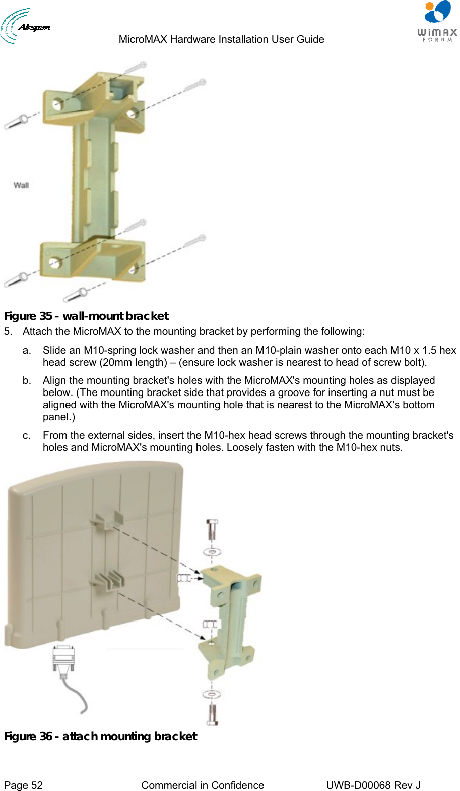                                  MicroMAX Hardware Installation User Guide     Page 52  Commercial in Confidence  UWB-D00068 Rev J    Figure 35 - wall-mount bracket 5.  Attach the MicroMAX to the mounting bracket by performing the following: a.  Slide an M10-spring lock washer and then an M10-plain washer onto each M10 x 1.5 hex head screw (20mm length) – (ensure lock washer is nearest to head of screw bolt). b.  Align the mounting bracket&apos;s holes with the MicroMAX&apos;s mounting holes as displayed below. (The mounting bracket side that provides a groove for inserting a nut must be aligned with the MicroMAX&apos;s mounting hole that is nearest to the MicroMAX&apos;s bottom panel.) c.  From the external sides, insert the M10-hex head screws through the mounting bracket&apos;s holes and MicroMAX&apos;s mounting holes. Loosely fasten with the M10-hex nuts.  Figure 36 - attach mounting bracket 