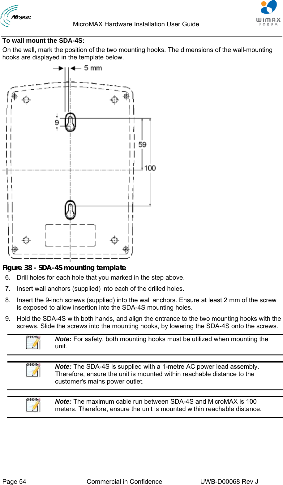                                  MicroMAX Hardware Installation User Guide     Page 54  Commercial in Confidence  UWB-D00068 Rev J   To wall mount the SDA-4S: On the wall, mark the position of the two mounting hooks. The dimensions of the wall-mounting hooks are displayed in the template below.  Figure 38 - SDA-4S mounting template 6.  Drill holes for each hole that you marked in the step above. 7.  Insert wall anchors (supplied) into each of the drilled holes. 8.  Insert the 9-inch screws (supplied) into the wall anchors. Ensure at least 2 mm of the screw is exposed to allow insertion into the SDA-4S mounting holes. 9.  Hold the SDA-4S with both hands, and align the entrance to the two mounting hooks with the screws. Slide the screws into the mounting hooks, by lowering the SDA-4S onto the screws.  Note: For safety, both mounting hooks must be utilized when mounting the unit.   Note: The SDA-4S is supplied with a 1-metre AC power lead assembly. Therefore, ensure the unit is mounted within reachable distance to the customer&apos;s mains power outlet.   Note: The maximum cable run between SDA-4S and MicroMAX is 100 meters. Therefore, ensure the unit is mounted within reachable distance.  
