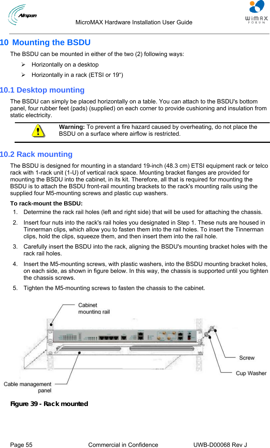                                  MicroMAX Hardware Installation User Guide     Page 55  Commercial in Confidence  UWB-D00068 Rev J   10 Mounting the BSDU The BSDU can be mounted in either of the two (2) following ways:  ¾  Horizontally on a desktop ¾  Horizontally in a rack (ETSI or 19“)  10.1 Desktop mounting The BSDU can simply be placed horizontally on a table. You can attach to the BSDU&apos;s bottom panel, four rubber feet (pads) (supplied) on each corner to provide cushioning and insulation from static electricity.  Warning: To prevent a fire hazard caused by overheating, do not place the BSDU on a surface where airflow is restricted. 10.2 Rack mounting The BSDU is designed for mounting in a standard 19-inch (48.3 cm) ETSI equipment rack or telco rack with 1-rack unit (1-U) of vertical rack space. Mounting bracket flanges are provided for mounting the BSDU into the cabinet, in its kit. Therefore, all that is required for mounting the BSDU is to attach the BSDU front-rail mounting brackets to the rack&apos;s mounting rails using the supplied four M5-mounting screws and plastic cup washers. To rack-mount the BSDU: 1.  Determine the rack rail holes (left and right side) that will be used for attaching the chassis. 2.  Insert four nuts into the rack&apos;s rail holes you designated in Step 1. These nuts are housed in Tinnerman clips, which allow you to fasten them into the rail holes. To insert the Tinnerman clips, hold the clips, squeeze them, and then insert them into the rail hole. 3.  Carefully insert the BSDU into the rack, aligning the BSDU&apos;s mounting bracket holes with the rack rail holes. 4.  Insert the M5-mounting screws, with plastic washers, into the BSDU mounting bracket holes, on each side, as shown in figure below. In this way, the chassis is supported until you tighten the chassis screws. 5.  Tighten the M5-mounting screws to fasten the chassis to the cabinet.   Figure 39 - Rack mounted  