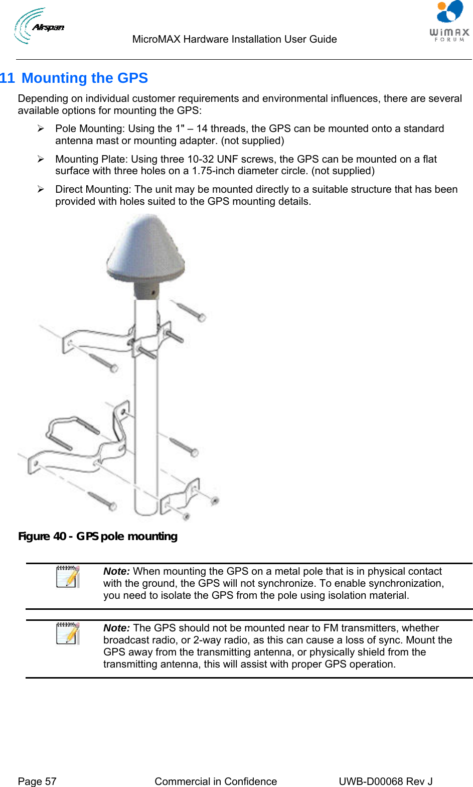                                  MicroMAX Hardware Installation User Guide     Page 57  Commercial in Confidence  UWB-D00068 Rev J   11 Mounting the GPS Depending on individual customer requirements and environmental influences, there are several available options for mounting the GPS: ¾  Pole Mounting: Using the 1&quot; – 14 threads, the GPS can be mounted onto a standard antenna mast or mounting adapter. (not supplied) ¾  Mounting Plate: Using three 10-32 UNF screws, the GPS can be mounted on a flat surface with three holes on a 1.75-inch diameter circle. (not supplied) ¾  Direct Mounting: The unit may be mounted directly to a suitable structure that has been provided with holes suited to the GPS mounting details.  Figure 40 - GPS pole mounting   Note: When mounting the GPS on a metal pole that is in physical contact with the ground, the GPS will not synchronize. To enable synchronization, you need to isolate the GPS from the pole using isolation material.   Note: The GPS should not be mounted near to FM transmitters, whether broadcast radio, or 2-way radio, as this can cause a loss of sync. Mount the GPS away from the transmitting antenna, or physically shield from the transmitting antenna, this will assist with proper GPS operation.   