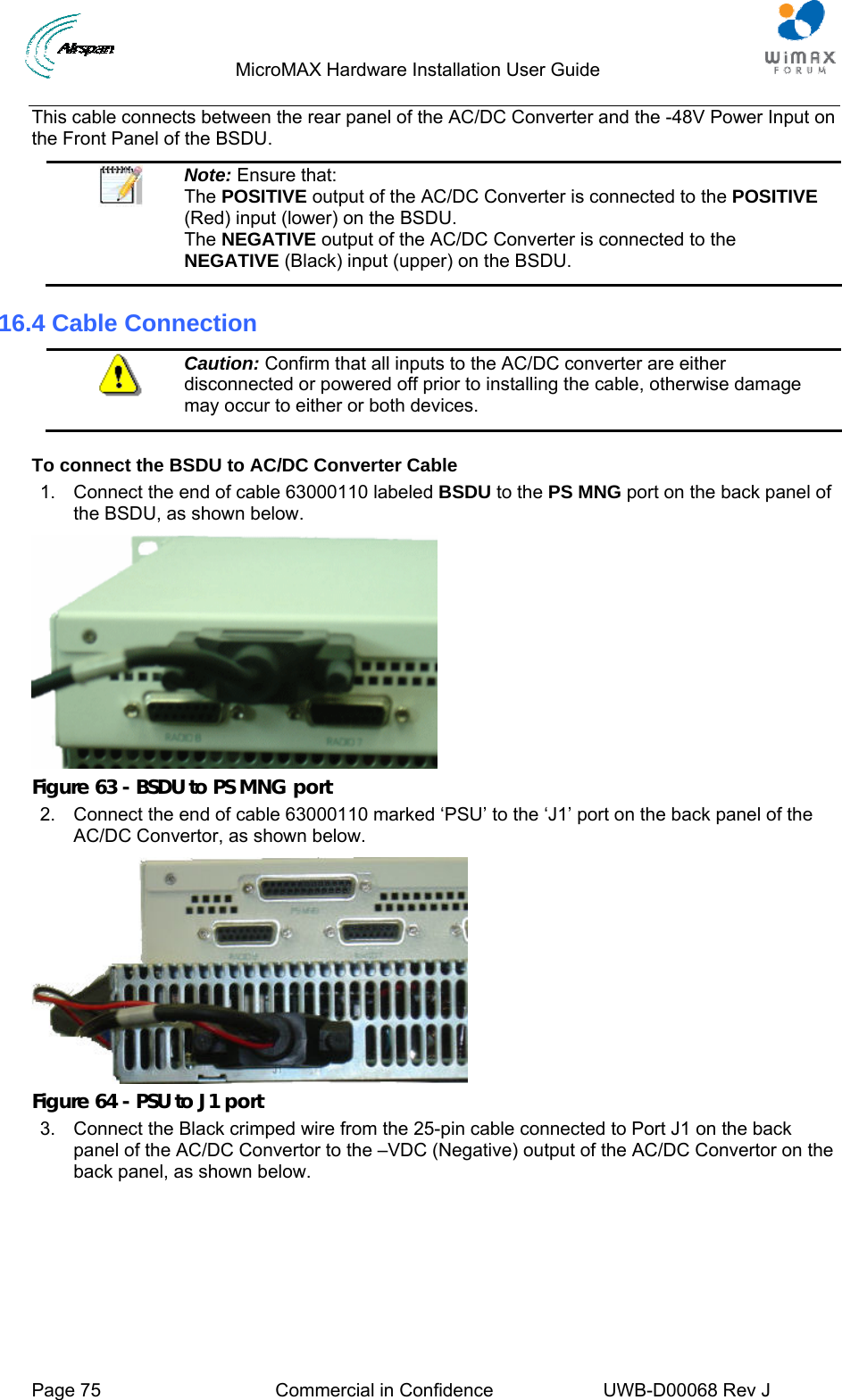                                  MicroMAX Hardware Installation User Guide     Page 75  Commercial in Confidence  UWB-D00068 Rev J   This cable connects between the rear panel of the AC/DC Converter and the -48V Power Input on the Front Panel of the BSDU.  Note: Ensure that:  The POSITIVE output of the AC/DC Converter is connected to the POSITIVE (Red) input (lower) on the BSDU. The NEGATIVE output of the AC/DC Converter is connected to the NEGATIVE (Black) input (upper) on the BSDU. 16.4 Cable Connection  Caution: Confirm that all inputs to the AC/DC converter are either disconnected or powered off prior to installing the cable, otherwise damage may occur to either or both devices.  To connect the BSDU to AC/DC Converter Cable 1.  Connect the end of cable 63000110 labeled BSDU to the PS MNG port on the back panel of the BSDU, as shown below.  Figure 63 - BSDU to PS MNG port 2.  Connect the end of cable 63000110 marked ‘PSU’ to the ‘J1’ port on the back panel of the AC/DC Convertor, as shown below.  Figure 64 - PSU to J1 port 3.  Connect the Black crimped wire from the 25-pin cable connected to Port J1 on the back panel of the AC/DC Convertor to the –VDC (Negative) output of the AC/DC Convertor on the back panel, as shown below. 