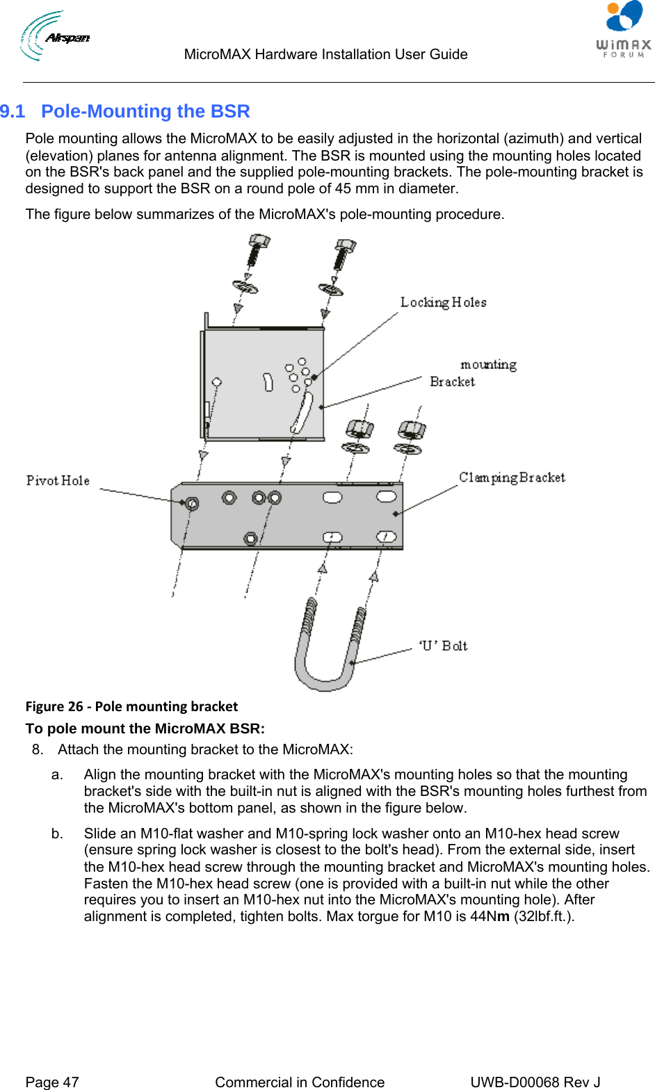                                  MicroMAX Hardware Installation User Guide  Page 47  Commercial in Confidence  UWB-D00068 Rev J   9.1  Pole-Mounting the BSR Pole mounting allows the MicroMAX to be easily adjusted in the horizontal (azimuth) and vertical (elevation) planes for antenna alignment. The BSR is mounted using the mounting holes located on the BSR&apos;s back panel and the supplied pole-mounting brackets. The pole-mounting bracket is designed to support the BSR on a round pole of 45 mm in diameter. The figure below summarizes of the MicroMAX&apos;s pole-mounting procedure.  Figure26‐PolemountingbracketTo pole mount the MicroMAX BSR: 8.  Attach the mounting bracket to the MicroMAX: a.  Align the mounting bracket with the MicroMAX&apos;s mounting holes so that the mounting bracket&apos;s side with the built-in nut is aligned with the BSR&apos;s mounting holes furthest from the MicroMAX&apos;s bottom panel, as shown in the figure below. b.  Slide an M10-flat washer and M10-spring lock washer onto an M10-hex head screw (ensure spring lock washer is closest to the bolt&apos;s head). From the external side, insert the M10-hex head screw through the mounting bracket and MicroMAX&apos;s mounting holes. Fasten the M10-hex head screw (one is provided with a built-in nut while the other requires you to insert an M10-hex nut into the MicroMAX&apos;s mounting hole). After alignment is completed, tighten bolts. Max torgue for M10 is 44Nm (32lbf.ft.). 