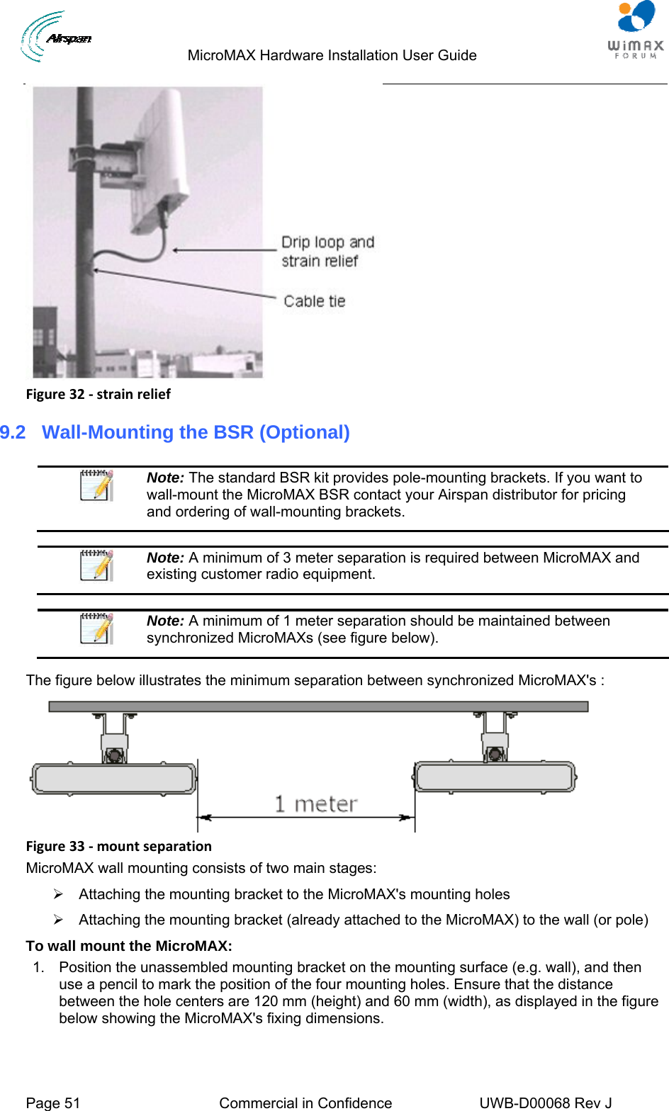                                  MicroMAX Hardware Installation User Guide  Page 51  Commercial in Confidence  UWB-D00068 Rev J    Figure32‐strainrelief9.2  Wall-Mounting the BSR (Optional)   Note: The standard BSR kit provides pole-mounting brackets. If you want to wall-mount the MicroMAX BSR contact your Airspan distributor for pricing and ordering of wall-mounting brackets.   Note: A minimum of 3 meter separation is required between MicroMAX and existing customer radio equipment.   Note: A minimum of 1 meter separation should be maintained between synchronized MicroMAXs (see figure below).  The figure below illustrates the minimum separation between synchronized MicroMAX&apos;s :  Figure33‐mountseparationMicroMAX wall mounting consists of two main stages: ¾  Attaching the mounting bracket to the MicroMAX&apos;s mounting holes ¾  Attaching the mounting bracket (already attached to the MicroMAX) to the wall (or pole) To wall mount the MicroMAX: 1.  Position the unassembled mounting bracket on the mounting surface (e.g. wall), and then use a pencil to mark the position of the four mounting holes. Ensure that the distance between the hole centers are 120 mm (height) and 60 mm (width), as displayed in the figure below showing the MicroMAX&apos;s fixing dimensions. 