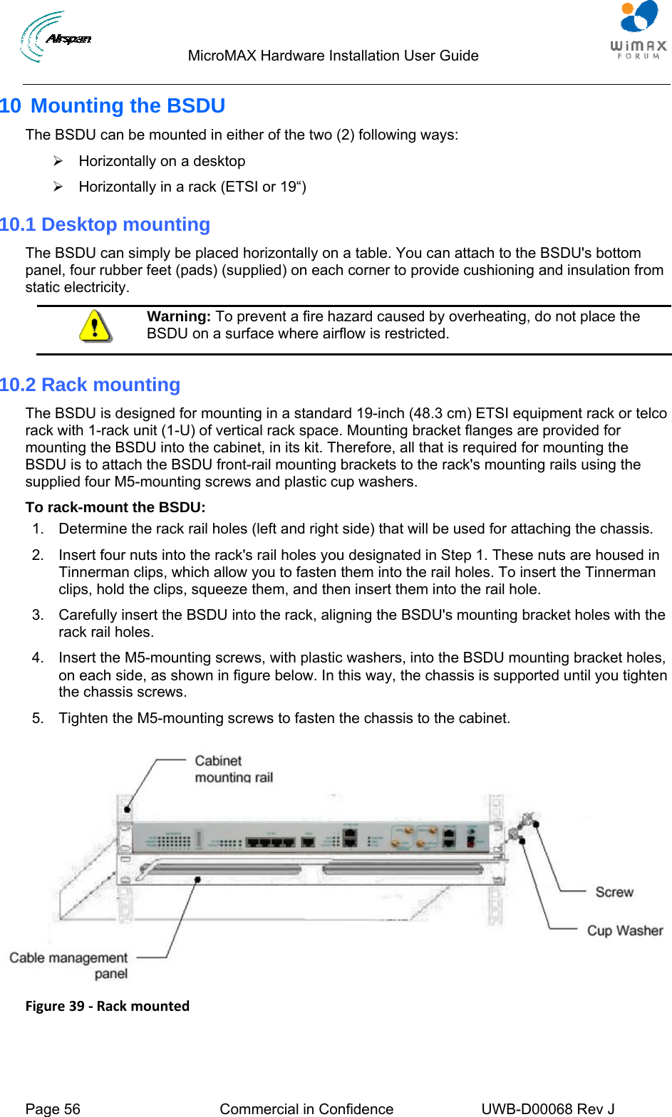                                  MicroMAX Hardware Installation User Guide  Page 56  Commercial in Confidence  UWB-D00068 Rev J   10 Mounting the BSDU The BSDU can be mounted in either of the two (2) following ways:  ¾  Horizontally on a desktop ¾  Horizontally in a rack (ETSI or 19“)  10.1 Desktop mounting The BSDU can simply be placed horizontally on a table. You can attach to the BSDU&apos;s bottom panel, four rubber feet (pads) (supplied) on each corner to provide cushioning and insulation from static electricity.  Warning: To prevent a fire hazard caused by overheating, do not place the BSDU on a surface where airflow is restricted. 10.2 Rack mounting The BSDU is designed for mounting in a standard 19-inch (48.3 cm) ETSI equipment rack or telco rack with 1-rack unit (1-U) of vertical rack space. Mounting bracket flanges are provided for mounting the BSDU into the cabinet, in its kit. Therefore, all that is required for mounting the BSDU is to attach the BSDU front-rail mounting brackets to the rack&apos;s mounting rails using the supplied four M5-mounting screws and plastic cup washers. To rack-mount the BSDU: 1.  Determine the rack rail holes (left and right side) that will be used for attaching the chassis. 2.  Insert four nuts into the rack&apos;s rail holes you designated in Step 1. These nuts are housed in Tinnerman clips, which allow you to fasten them into the rail holes. To insert the Tinnerman clips, hold the clips, squeeze them, and then insert them into the rail hole. 3.  Carefully insert the BSDU into the rack, aligning the BSDU&apos;s mounting bracket holes with the rack rail holes. 4.  Insert the M5-mounting screws, with plastic washers, into the BSDU mounting bracket holes, on each side, as shown in figure below. In this way, the chassis is supported until you tighten the chassis screws. 5.  Tighten the M5-mounting screws to fasten the chassis to the cabinet.   Figure39‐Rackmounted 