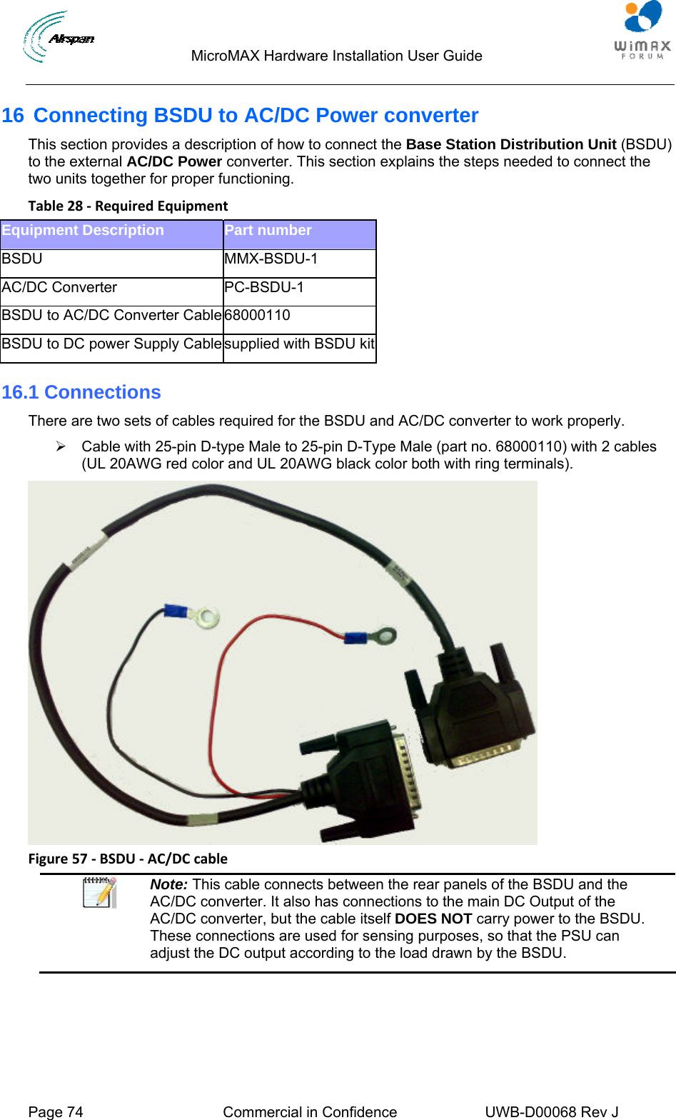                                  MicroMAX Hardware Installation User Guide  Page 74  Commercial in Confidence  UWB-D00068 Rev J   16 Connecting BSDU to AC/DC Power converter This section provides a description of how to connect the Base Station Distribution Unit (BSDU) to the external AC/DC Power converter. This section explains the steps needed to connect the two units together for proper functioning. Table28‐RequiredEquipmentEquipment Description   Part number BSDU MMX-BSDU-1 AC/DC Converter  PC-BSDU-1 BSDU to AC/DC Converter Cable 68000110 BSDU to DC power Supply Cable supplied with BSDU kit16.1 Connections There are two sets of cables required for the BSDU and AC/DC converter to work properly. ¾  Cable with 25-pin D-type Male to 25-pin D-Type Male (part no. 68000110) with 2 cables (UL 20AWG red color and UL 20AWG black color both with ring terminals).  Figure57‐BSDU‐AC/DCcable Note: This cable connects between the rear panels of the BSDU and the AC/DC converter. It also has connections to the main DC Output of the AC/DC converter, but the cable itself DOES NOT carry power to the BSDU. These connections are used for sensing purposes, so that the PSU can adjust the DC output according to the load drawn by the BSDU.  