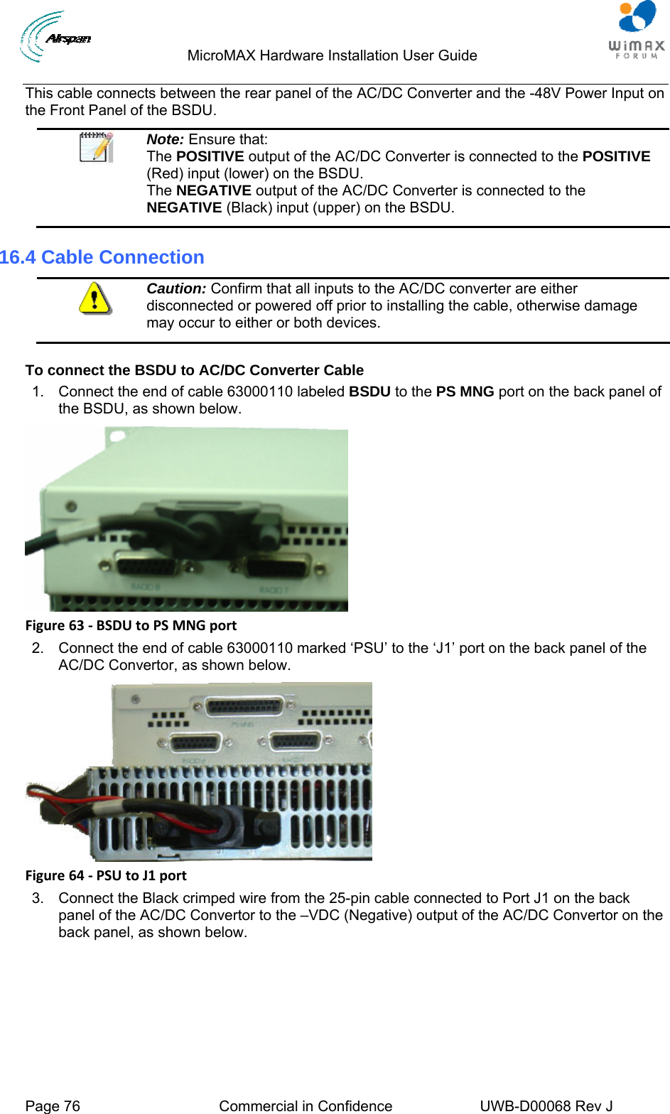                                 MicroMAX Hardware Installation User Guide  Page 76  Commercial in Confidence  UWB-D00068 Rev J   This cable connects between the rear panel of the AC/DC Converter and the -48V Power Input on the Front Panel of the BSDU.  Note: Ensure that:  The POSITIVE output of the AC/DC Converter is connected to the POSITIVE (Red) input (lower) on the BSDU. The NEGATIVE output of the AC/DC Converter is connected to the NEGATIVE (Black) input (upper) on the BSDU. 16.4 Cable Connection  Caution: Confirm that all inputs to the AC/DC converter are either disconnected or powered off prior to installing the cable, otherwise damage may occur to either or both devices.  To connect the BSDU to AC/DC Converter Cable 1.  Connect the end of cable 63000110 labeled BSDU to the PS MNG port on the back panel of the BSDU, as shown below.  Figure63‐BSDUtoPSMNGport2.  Connect the end of cable 63000110 marked ‘PSU’ to the ‘J1’ port on the back panel of the AC/DC Convertor, as shown below.  Figure64‐PSUtoJ1port3.  Connect the Black crimped wire from the 25-pin cable connected to Port J1 on the back panel of the AC/DC Convertor to the –VDC (Negative) output of the AC/DC Convertor on the back panel, as shown below. 