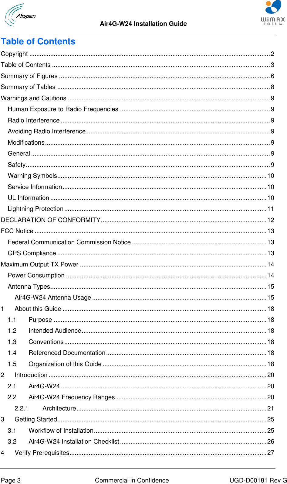  Air4G-W24 Installation Guide       Page 3  Commercial in Confidence  UGD-D00181 Rev G Table of Contents Copyright .......................................................................................................................................... 2 Table of Contents ............................................................................................................................. 3 Summary of Figures ......................................................................................................................... 6 Summary of Tables .......................................................................................................................... 8 Warnings and Cautions .................................................................................................................... 9 Human Exposure to Radio Frequencies ...................................................................................... 9 Radio Interference ........................................................................................................................ 9 Avoiding Radio Interference ......................................................................................................... 9 Modifications ................................................................................................................................. 9 General ......................................................................................................................................... 9 Safety ............................................................................................................................................ 9 Warning Symbols........................................................................................................................ 10 Service Information ..................................................................................................................... 10 UL Information ............................................................................................................................ 10 Lightning Protection .................................................................................................................... 11 DECLARATION OF CONFORMITY ............................................................................................... 12 FCC Notice ..................................................................................................................................... 13 Federal Communication Commission Notice ............................................................................. 13 GPS Compliance ........................................................................................................................ 13 Maximum Output TX Power ........................................................................................................... 14 Power Consumption ................................................................................................................... 14 Antenna Types............................................................................................................................ 15 Air4G-W24 Antenna Usage .................................................................................................... 15 1 About this Guide ..................................................................................................................... 18 1.1 Purpose .......................................................................................................................... 18 1.2 Intended Audience .......................................................................................................... 18 1.3 Conventions .................................................................................................................... 18 1.4 Referenced Documentation ............................................................................................ 18 1.5 Organization of this Guide .............................................................................................. 18 2 Introduction ............................................................................................................................. 20 2.1 Air4G-W24 ...................................................................................................................... 20 2.2 Air4G-W24 Frequency Ranges ...................................................................................... 20 2.2.1 Architecture ............................................................................................................. 21 3 Getting Started ........................................................................................................................ 25 3.1 Workflow of Installation ................................................................................................... 25 3.2 Air4G-W24 Installation Checklist .................................................................................... 26 4 Verify Prerequisites................................................................................................................. 27 