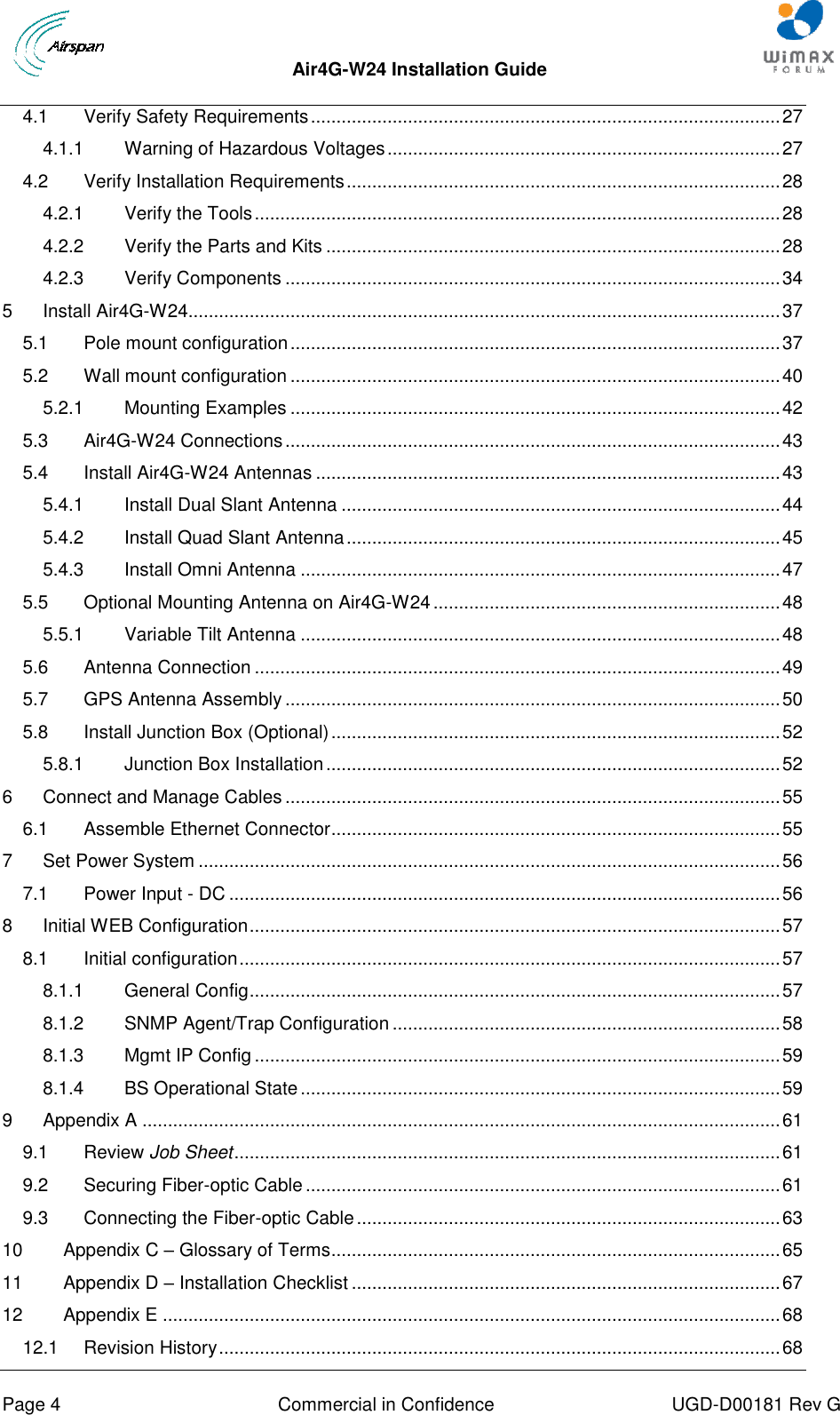  Air4G-W24 Installation Guide       Page 4  Commercial in Confidence  UGD-D00181 Rev G 4.1 Verify Safety Requirements ............................................................................................ 27 4.1.1 Warning of Hazardous Voltages ............................................................................. 27 4.2 Verify Installation Requirements ..................................................................................... 28 4.2.1 Verify the Tools ....................................................................................................... 28 4.2.2 Verify the Parts and Kits ......................................................................................... 28 4.2.3 Verify Components ................................................................................................. 34 5 Install Air4G-W24 .................................................................................................................... 37 5.1 Pole mount configuration ................................................................................................ 37 5.2 Wall mount configuration ................................................................................................ 40 5.2.1 Mounting Examples ................................................................................................ 42 5.3 Air4G-W24 Connections ................................................................................................. 43 5.4 Install Air4G-W24 Antennas ........................................................................................... 43 5.4.1 Install Dual Slant Antenna ...................................................................................... 44 5.4.2 Install Quad Slant Antenna ..................................................................................... 45 5.4.3 Install Omni Antenna .............................................................................................. 47 5.5 Optional Mounting Antenna on Air4G-W24 .................................................................... 48 5.5.1 Variable Tilt Antenna .............................................................................................. 48 5.6 Antenna Connection ....................................................................................................... 49 5.7 GPS Antenna Assembly ................................................................................................. 50 5.8 Install Junction Box (Optional) ........................................................................................ 52 5.8.1 Junction Box Installation ......................................................................................... 52 6 Connect and Manage Cables ................................................................................................. 55 6.1 Assemble Ethernet Connector ........................................................................................ 55 7 Set Power System .................................................................................................................. 56 7.1 Power Input - DC ............................................................................................................ 56 8 Initial WEB Configuration ........................................................................................................ 57 8.1 Initial configuration .......................................................................................................... 57 8.1.1 General Config ........................................................................................................ 57 8.1.2 SNMP Agent/Trap Configuration ............................................................................ 58 8.1.3 Mgmt IP Config ....................................................................................................... 59 8.1.4 BS Operational State .............................................................................................. 59 9 Appendix A ............................................................................................................................. 61 9.1 Review Job Sheet ........................................................................................................... 61 9.2 Securing Fiber-optic Cable ............................................................................................. 61 9.3 Connecting the Fiber-optic Cable ................................................................................... 63 10 Appendix C – Glossary of Terms ........................................................................................ 65 11 Appendix D – Installation Checklist .................................................................................... 67 12 Appendix E ......................................................................................................................... 68 12.1 Revision History .............................................................................................................. 68 