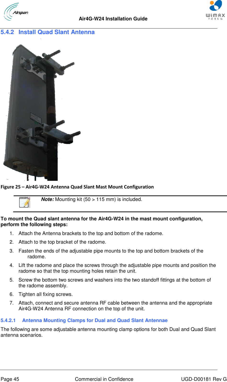  Air4G-W24 Installation Guide       Page 45  Commercial in Confidence  UGD-D00181 Rev G 5.4.2  Install Quad Slant Antenna    Figure 25 – Air4G-W24 Antenna Quad Slant Mast Mount Configuration    Note: Mounting kit (50 &gt; 115 mm) is included.  To mount the Quad slant antenna for the Air4G-W24 in the mast mount configuration, perform the following steps: 1.  Attach the Antenna brackets to the top and bottom of the radome.  2.  Attach to the top bracket of the radome. 3.  Fasten the ends of the adjustable pipe mounts to the top and bottom brackets of the radome. 4.  Lift the radome and place the screws through the adjustable pipe mounts and position the radome so that the top mounting holes retain the unit. 5.  Screw the bottom two screws and washers into the two standoff fittings at the bottom of the radome assembly. 6.  Tighten all fixing screws. 7.  Attach, connect and secure antenna RF cable between the antenna and the appropriate Air4G-W24 Antenna RF connection on the top of the unit. 5.4.2.1  Antenna Mounting Clamps for Dual and Quad Slant Antennae The following are some adjustable antenna mounting clamp options for both Dual and Quad Slant antenna scenarios.  