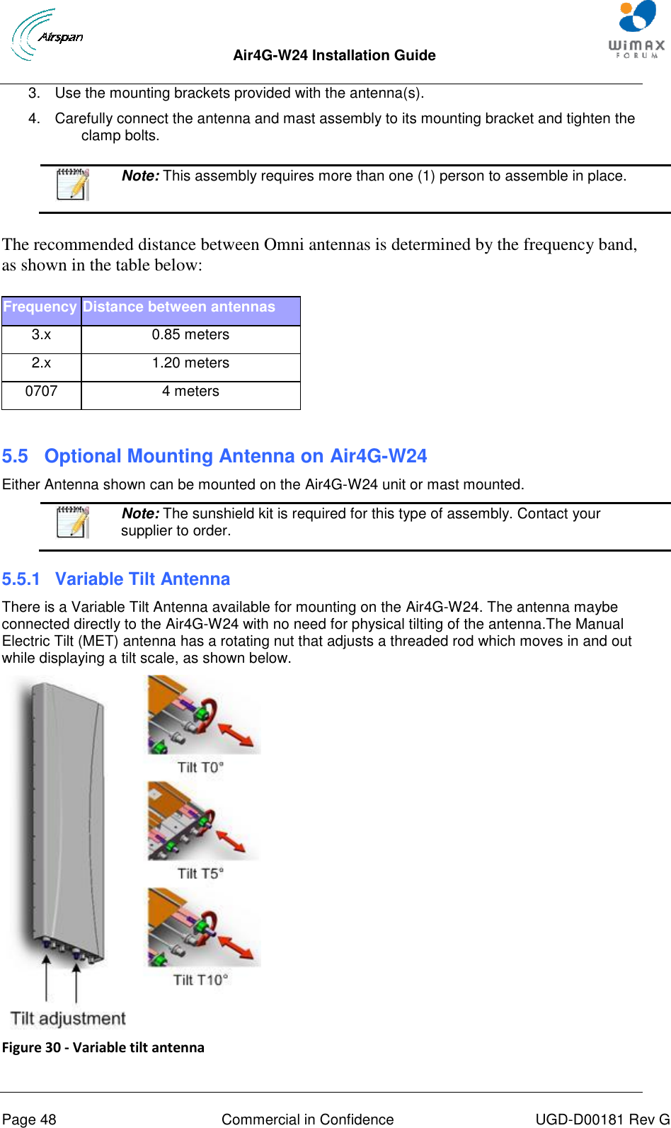  Air4G-W24 Installation Guide       Page 48  Commercial in Confidence  UGD-D00181 Rev G 3.  Use the mounting brackets provided with the antenna(s).  4.  Carefully connect the antenna and mast assembly to its mounting bracket and tighten the clamp bolts.     Note: This assembly requires more than one (1) person to assemble in place. The recommended distance between Omni antennas is determined by the frequency band, as shown in the table below: Frequency Distance between antennas 3.x 0.85 meters 2.x 1.20 meters 0707 4 meters  5.5  Optional Mounting Antenna on Air4G-W24 Either Antenna shown can be mounted on the Air4G-W24 unit or mast mounted.   Note: The sunshield kit is required for this type of assembly. Contact your supplier to order. 5.5.1  Variable Tilt Antenna There is a Variable Tilt Antenna available for mounting on the Air4G-W24. The antenna maybe connected directly to the Air4G-W24 with no need for physical tilting of the antenna.The Manual Electric Tilt (MET) antenna has a rotating nut that adjusts a threaded rod which moves in and out while displaying a tilt scale, as shown below.  Figure 30 - Variable tilt antenna   