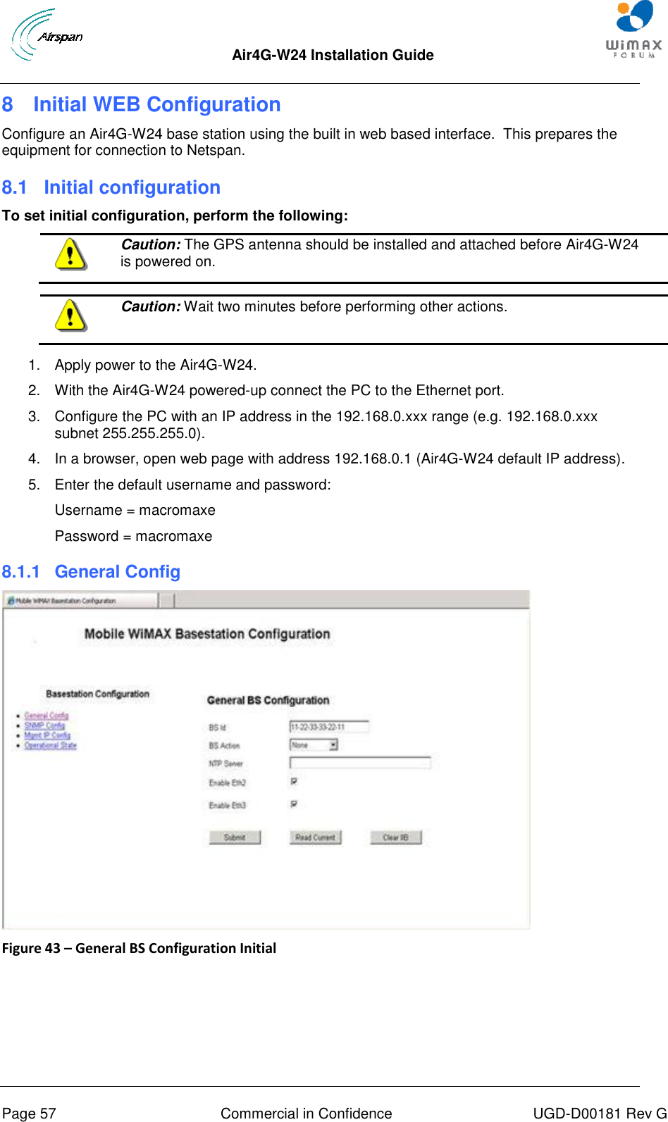  Air4G-W24 Installation Guide       Page 57  Commercial in Confidence  UGD-D00181 Rev G 8  Initial WEB Configuration Configure an Air4G-W24 base station using the built in web based interface.  This prepares the equipment for connection to Netspan. 8.1  Initial configuration To set initial configuration, perform the following:  Caution: The GPS antenna should be installed and attached before Air4G-W24 is powered on.   Caution: Wait two minutes before performing other actions.  1.  Apply power to the Air4G-W24. 2.  With the Air4G-W24 powered-up connect the PC to the Ethernet port. 3.  Configure the PC with an IP address in the 192.168.0.xxx range (e.g. 192.168.0.xxx subnet 255.255.255.0). 4.  In a browser, open web page with address 192.168.0.1 (Air4G-W24 default IP address). 5.  Enter the default username and password: Username = macromaxe Password = macromaxe 8.1.1  General Config  Figure 43 – General BS Configuration Initial  