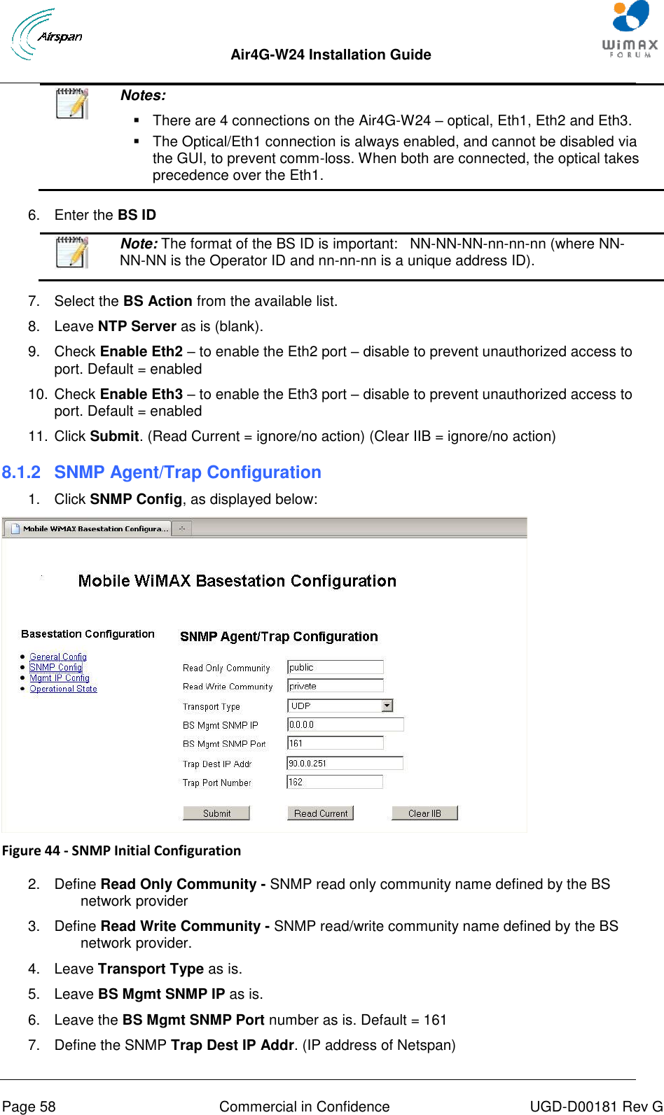  Air4G-W24 Installation Guide       Page 58  Commercial in Confidence  UGD-D00181 Rev G   Notes:    There are 4 connections on the Air4G-W24 – optical, Eth1, Eth2 and Eth3.   The Optical/Eth1 connection is always enabled, and cannot be disabled via the GUI, to prevent comm-loss. When both are connected, the optical takes precedence over the Eth1.  6.  Enter the BS ID   Note: The format of the BS ID is important:   NN-NN-NN-nn-nn-nn (where NN-NN-NN is the Operator ID and nn-nn-nn is a unique address ID).  7.  Select the BS Action from the available list. 8.  Leave NTP Server as is (blank). 9.  Check Enable Eth2 – to enable the Eth2 port – disable to prevent unauthorized access to port. Default = enabled 10. Check Enable Eth3 – to enable the Eth3 port – disable to prevent unauthorized access to port. Default = enabled 11. Click Submit. (Read Current = ignore/no action) (Clear IIB = ignore/no action) 8.1.2  SNMP Agent/Trap Configuration 1.  Click SNMP Config, as displayed below:  Figure 44 - SNMP Initial Configuration  2.  Define Read Only Community - SNMP read only community name defined by the BS network provider 3.  Define Read Write Community - SNMP read/write community name defined by the BS network provider. 4.  Leave Transport Type as is. 5.  Leave BS Mgmt SNMP IP as is. 6.  Leave the BS Mgmt SNMP Port number as is. Default = 161 7.  Define the SNMP Trap Dest IP Addr. (IP address of Netspan) 