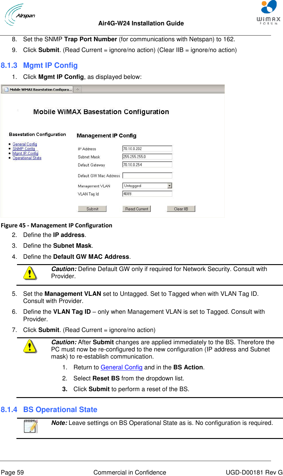  Air4G-W24 Installation Guide       Page 59  Commercial in Confidence  UGD-D00181 Rev G 8.  Set the SNMP Trap Port Number (for communications with Netspan) to 162. 9.  Click Submit. (Read Current = ignore/no action) (Clear IIB = ignore/no action) 8.1.3  Mgmt IP Config 1.  Click Mgmt IP Config, as displayed below:  Figure 45 - Management IP Configuration 2.  Define the IP address. 3.  Define the Subnet Mask. 4.  Define the Default GW MAC Address.  Caution: Define Default GW only if required for Network Security. Consult with Provider.  5.  Set the Management VLAN set to Untagged. Set to Tagged when with VLAN Tag ID. Consult with Provider. 6.  Define the VLAN Tag ID – only when Management VLAN is set to Tagged. Consult with Provider. 7.  Click Submit. (Read Current = ignore/no action)  Caution: After Submit changes are applied immediately to the BS. Therefore the PC must now be re-configured to the new configuration (IP address and Subnet mask) to re-establish communication.  1.  Return to General Config and in the BS Action.  2.  Select Reset BS from the dropdown list.  3.  Click Submit to perform a reset of the BS. 8.1.4  BS Operational State   Note: Leave settings on BS Operational State as is. No configuration is required. 