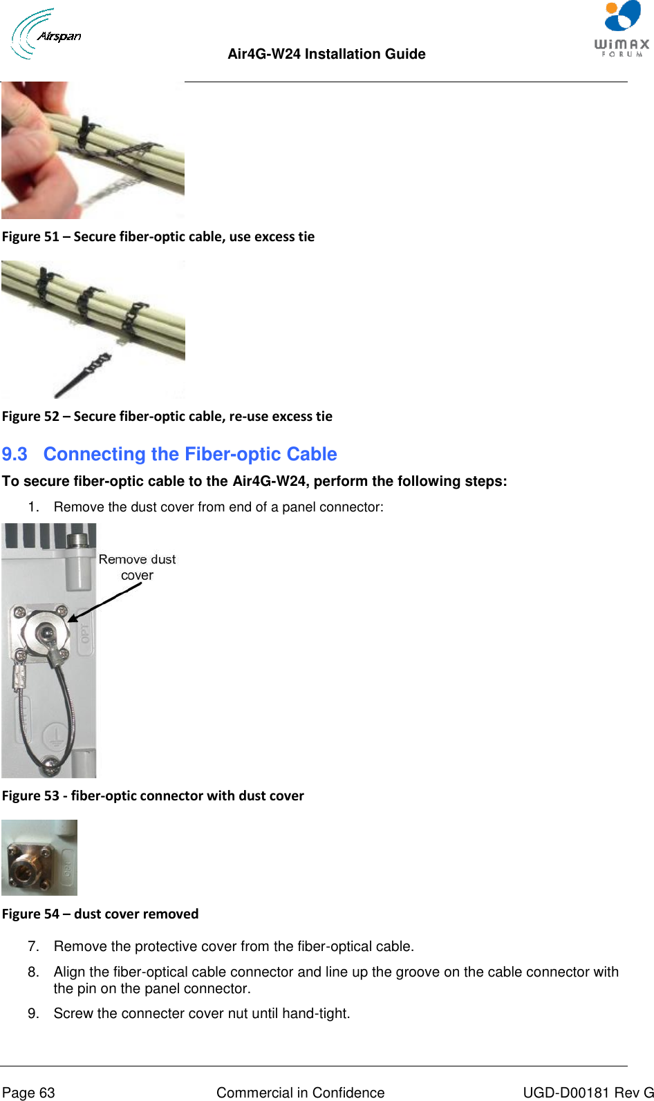  Air4G-W24 Installation Guide       Page 63  Commercial in Confidence  UGD-D00181 Rev G  Figure 51 – Secure fiber-optic cable, use excess tie   Figure 52 – Secure fiber-optic cable, re-use excess tie 9.3  Connecting the Fiber-optic Cable To secure fiber-optic cable to the Air4G-W24, perform the following steps: 1.  Remove the dust cover from end of a panel connector:  Figure 53 - fiber-optic connector with dust cover   Figure 54 – dust cover removed  7.  Remove the protective cover from the fiber-optical cable. 8.  Align the fiber-optical cable connector and line up the groove on the cable connector with the pin on the panel connector. 9.  Screw the connecter cover nut until hand-tight. 