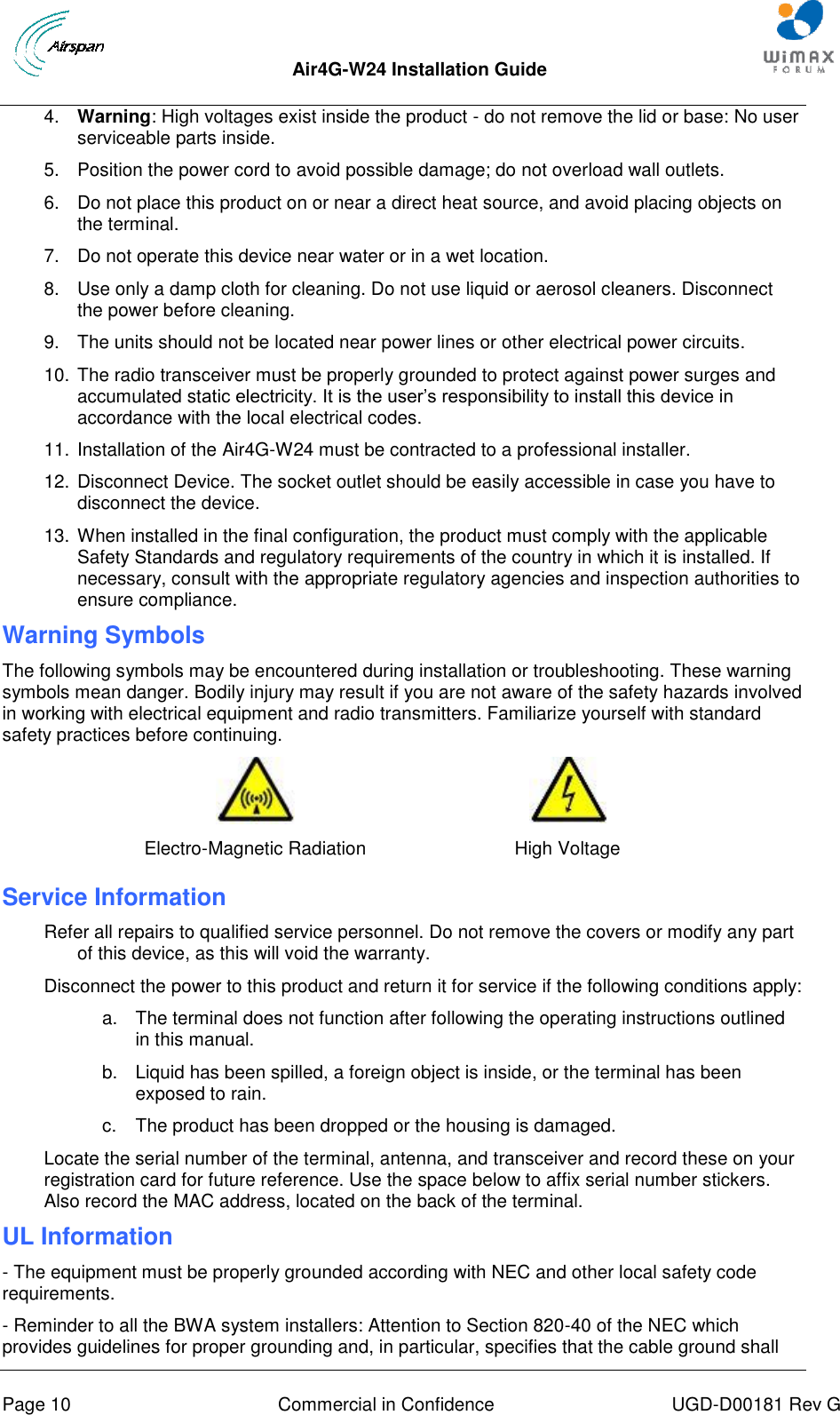  Air4G-W24 Installation Guide     Page 10  Commercial in Confidence  UGD-D00181 Rev G 4.  Warning: High voltages exist inside the product - do not remove the lid or base: No user serviceable parts inside. 5.  Position the power cord to avoid possible damage; do not overload wall outlets. 6.  Do not place this product on or near a direct heat source, and avoid placing objects on the terminal. 7.  Do not operate this device near water or in a wet location. 8.  Use only a damp cloth for cleaning. Do not use liquid or aerosol cleaners. Disconnect the power before cleaning. 9.  The units should not be located near power lines or other electrical power circuits. 10. The radio transceiver must be properly grounded to protect against power surges and accumulated static electricity. It is the user‟s responsibility to install this device in accordance with the local electrical codes.  11. Installation of the Air4G-W24 must be contracted to a professional installer.  12. Disconnect Device. The socket outlet should be easily accessible in case you have to disconnect the device. 13. When installed in the final configuration, the product must comply with the applicable Safety Standards and regulatory requirements of the country in which it is installed. If necessary, consult with the appropriate regulatory agencies and inspection authorities to ensure compliance. Warning Symbols The following symbols may be encountered during installation or troubleshooting. These warning symbols mean danger. Bodily injury may result if you are not aware of the safety hazards involved in working with electrical equipment and radio transmitters. Familiarize yourself with standard safety practices before continuing.   Electro-Magnetic Radiation High Voltage Service Information Refer all repairs to qualified service personnel. Do not remove the covers or modify any part of this device, as this will void the warranty. Disconnect the power to this product and return it for service if the following conditions apply: a.  The terminal does not function after following the operating instructions outlined in this manual. b.  Liquid has been spilled, a foreign object is inside, or the terminal has been exposed to rain. c.  The product has been dropped or the housing is damaged. Locate the serial number of the terminal, antenna, and transceiver and record these on your registration card for future reference. Use the space below to affix serial number stickers. Also record the MAC address, located on the back of the terminal. UL Information - The equipment must be properly grounded according with NEC and other local safety code requirements. - Reminder to all the BWA system installers: Attention to Section 820-40 of the NEC which provides guidelines for proper grounding and, in particular, specifies that the cable ground shall 