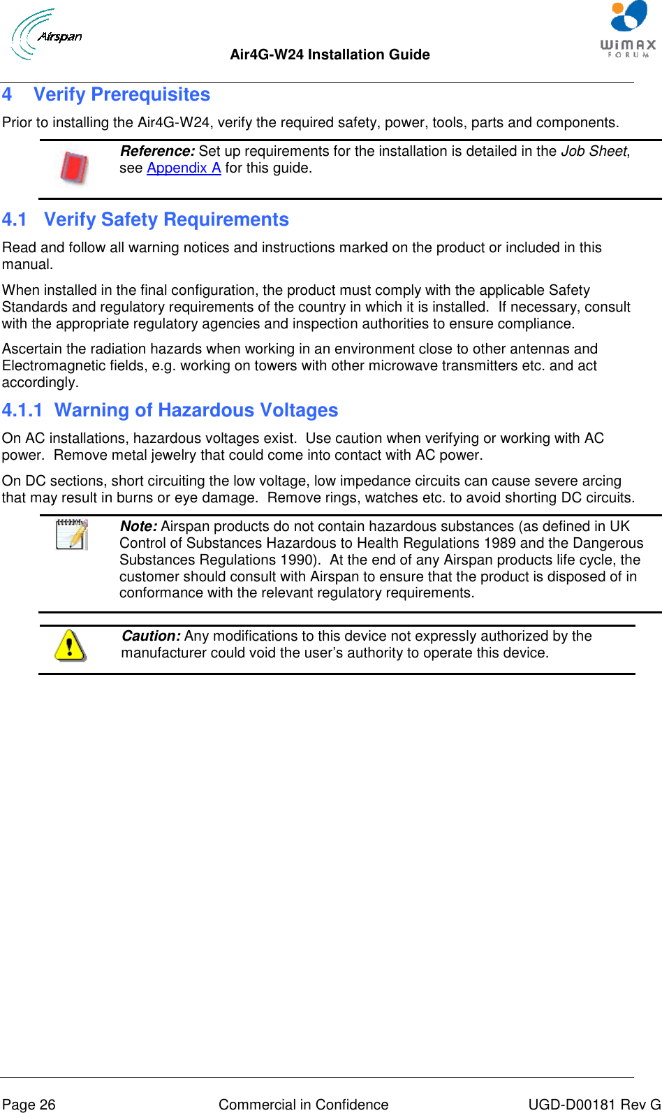  Air4G-W24 Installation Guide     Page 26  Commercial in Confidence  UGD-D00181 Rev G 4  Verify Prerequisites Prior to installing the Air4G-W24, verify the required safety, power, tools, parts and components.  Reference: Set up requirements for the installation is detailed in the Job Sheet, see Appendix A for this guide. 4.1  Verify Safety Requirements Read and follow all warning notices and instructions marked on the product or included in this manual. When installed in the final configuration, the product must comply with the applicable Safety Standards and regulatory requirements of the country in which it is installed.  If necessary, consult with the appropriate regulatory agencies and inspection authorities to ensure compliance. Ascertain the radiation hazards when working in an environment close to other antennas and Electromagnetic fields, e.g. working on towers with other microwave transmitters etc. and act accordingly. 4.1.1  Warning of Hazardous Voltages On AC installations, hazardous voltages exist.  Use caution when verifying or working with AC power.  Remove metal jewelry that could come into contact with AC power. On DC sections, short circuiting the low voltage, low impedance circuits can cause severe arcing that may result in burns or eye damage.  Remove rings, watches etc. to avoid shorting DC circuits.   Note: Airspan products do not contain hazardous substances (as defined in UK Control of Substances Hazardous to Health Regulations 1989 and the Dangerous Substances Regulations 1990).  At the end of any Airspan products life cycle, the customer should consult with Airspan to ensure that the product is disposed of in conformance with the relevant regulatory requirements.   Caution: Any modifications to this device not expressly authorized by the manufacturer could void the user‟s authority to operate this device.  