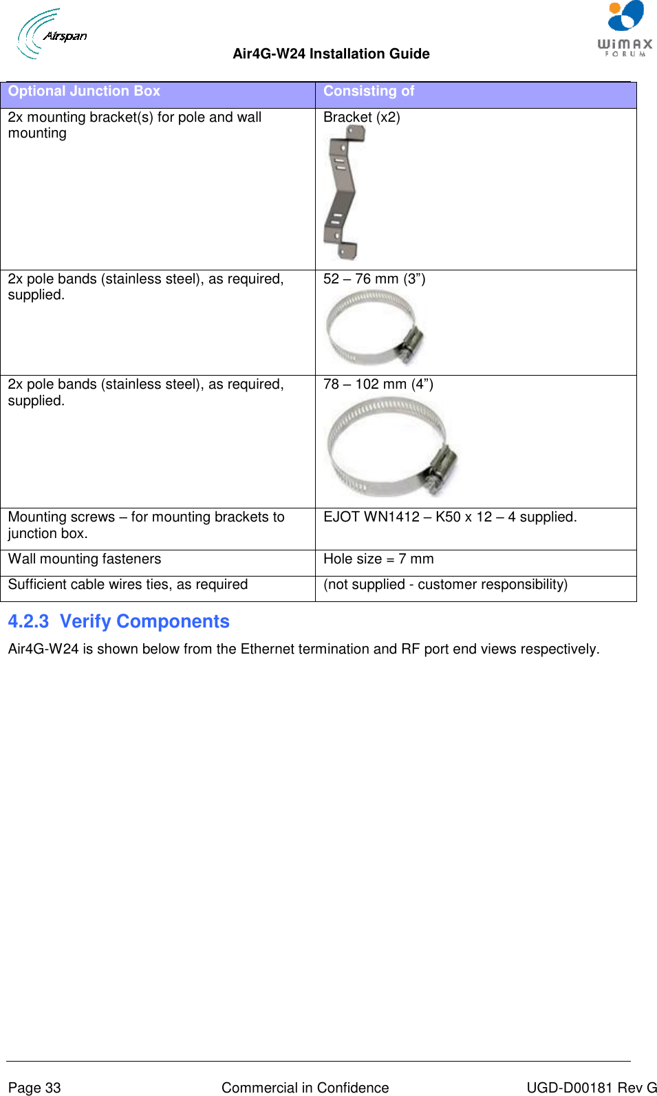  Air4G-W24 Installation Guide     Page 33  Commercial in Confidence  UGD-D00181 Rev G Optional Junction Box Consisting of 2x mounting bracket(s) for pole and wall mounting Bracket (x2)  2x pole bands (stainless steel), as required, supplied. 52 – 76 mm (3”)  2x pole bands (stainless steel), as required, supplied. 78 – 102 mm (4”)  Mounting screws – for mounting brackets to junction box. EJOT WN1412 – K50 x 12 – 4 supplied. Wall mounting fasteners  Hole size = 7 mm  Sufficient cable wires ties, as required (not supplied - customer responsibility) 4.2.3  Verify Components Air4G-W24 is shown below from the Ethernet termination and RF port end views respectively. 