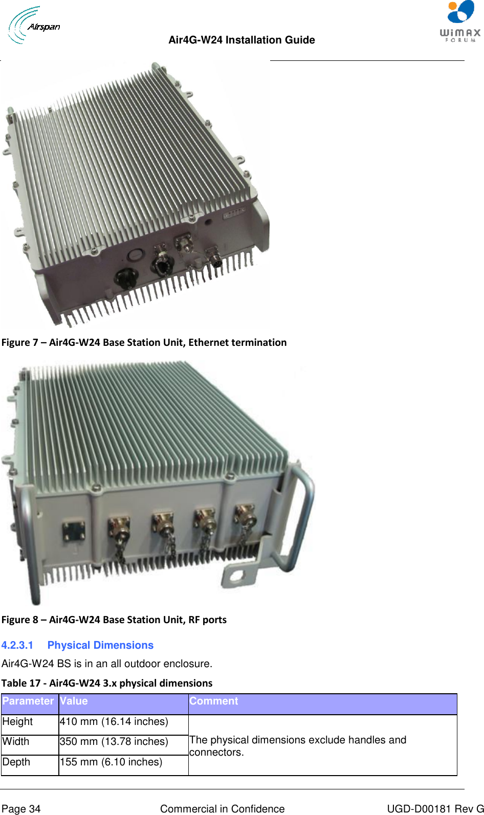  Air4G-W24 Installation Guide     Page 34  Commercial in Confidence  UGD-D00181 Rev G  Figure 7 – Air4G-W24 Base Station Unit, Ethernet termination   Figure 8 – Air4G-W24 Base Station Unit, RF ports 4.2.3.1  Physical Dimensions Air4G-W24 BS is in an all outdoor enclosure. Table 17 - Air4G-W24 3.x physical dimensions Parameter Value Comment Height 410 mm (16.14 inches)  The physical dimensions exclude handles and connectors. Width 350 mm (13.78 inches) Depth 155 mm (6.10 inches) 