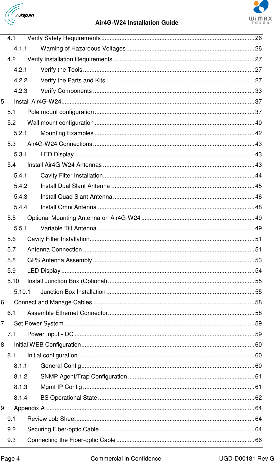  Air4G-W24 Installation Guide     Page 4  Commercial in Confidence  UGD-D00181 Rev G 4.1 Verify Safety Requirements ............................................................................................ 26 4.1.1 Warning of Hazardous Voltages ............................................................................. 26 4.2 Verify Installation Requirements ..................................................................................... 27 4.2.1 Verify the Tools ....................................................................................................... 27 4.2.2 Verify the Parts and Kits ......................................................................................... 27 4.2.3 Verify Components ................................................................................................. 33 5 Install Air4G-W24 .................................................................................................................... 37 5.1 Pole mount configuration ................................................................................................ 37 5.2 Wall mount configuration ................................................................................................ 40 5.2.1 Mounting Examples ................................................................................................ 42 5.3 Air4G-W24 Connections ................................................................................................. 43 5.3.1 LED Display ............................................................................................................ 43 5.4 Install Air4G-W24 Antennas ........................................................................................... 43 5.4.1 Cavity Filter Installation ........................................................................................... 44 5.4.2 Install Dual Slant Antenna ...................................................................................... 45 5.4.3 Install Quad Slant Antenna ..................................................................................... 46 5.4.4 Install Omni Antenna .............................................................................................. 48 5.5 Optional Mounting Antenna on Air4G-W24 .................................................................... 49 5.5.1 Variable Tilt Antenna .............................................................................................. 49 5.6 Cavity Filter Installation................................................................................................... 51 5.7 Antenna Connection ....................................................................................................... 51 5.8 GPS Antenna Assembly ................................................................................................. 53 5.9 LED Display .................................................................................................................... 54 5.10 Install Junction Box (Optional) ........................................................................................ 55 5.10.1 Junction Box Installation ......................................................................................... 55 6 Connect and Manage Cables ................................................................................................. 58 6.1 Assemble Ethernet Connector ........................................................................................ 58 7 Set Power System .................................................................................................................. 59 7.1 Power Input - DC ............................................................................................................ 59 8 Initial WEB Configuration ........................................................................................................ 60 8.1 Initial configuration .......................................................................................................... 60 8.1.1 General Config ........................................................................................................ 60 8.1.2 SNMP Agent/Trap Configuration ............................................................................ 61 8.1.3 Mgmt IP Config ....................................................................................................... 61 8.1.4 BS Operational State .............................................................................................. 62 9 Appendix A ............................................................................................................................. 64 9.1 Review Job Sheet ........................................................................................................... 64 9.2 Securing Fiber-optic Cable ............................................................................................. 64 9.3 Connecting the Fiber-optic Cable ................................................................................... 66 