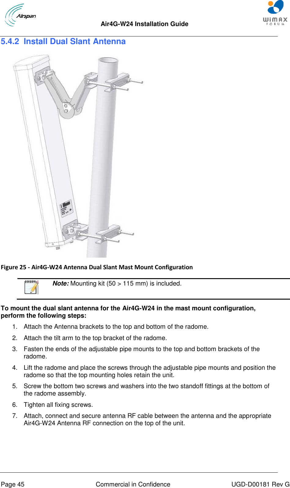  Air4G-W24 Installation Guide     Page 45  Commercial in Confidence  UGD-D00181 Rev G 5.4.2  Install Dual Slant Antenna   Figure 25 - Air4G-W24 Antenna Dual Slant Mast Mount Configuration    Note: Mounting kit (50 &gt; 115 mm) is included.  To mount the dual slant antenna for the Air4G-W24 in the mast mount configuration, perform the following steps: 1.  Attach the Antenna brackets to the top and bottom of the radome.  2.  Attach the tilt arm to the top bracket of the radome. 3.  Fasten the ends of the adjustable pipe mounts to the top and bottom brackets of the radome. 4.  Lift the radome and place the screws through the adjustable pipe mounts and position the radome so that the top mounting holes retain the unit. 5.  Screw the bottom two screws and washers into the two standoff fittings at the bottom of the radome assembly. 6.  Tighten all fixing screws. 7.  Attach, connect and secure antenna RF cable between the antenna and the appropriate Air4G-W24 Antenna RF connection on the top of the unit. 
