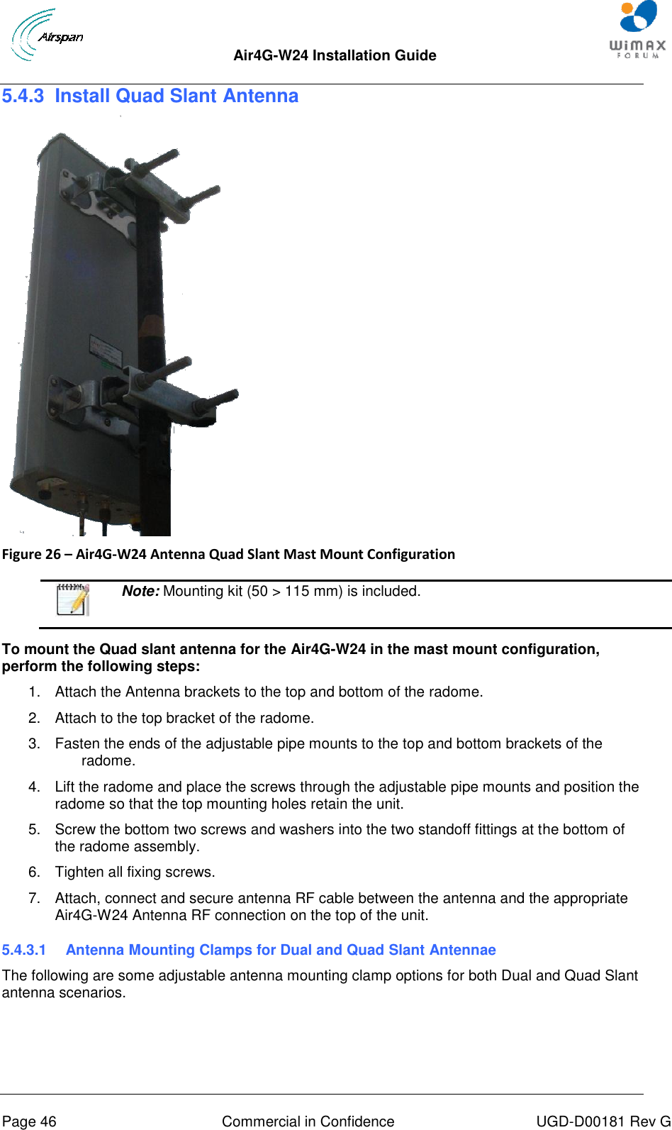  Air4G-W24 Installation Guide     Page 46  Commercial in Confidence  UGD-D00181 Rev G 5.4.3  Install Quad Slant Antenna    Figure 26 – Air4G-W24 Antenna Quad Slant Mast Mount Configuration    Note: Mounting kit (50 &gt; 115 mm) is included.  To mount the Quad slant antenna for the Air4G-W24 in the mast mount configuration, perform the following steps: 1.  Attach the Antenna brackets to the top and bottom of the radome.  2.  Attach to the top bracket of the radome. 3.  Fasten the ends of the adjustable pipe mounts to the top and bottom brackets of the radome. 4.  Lift the radome and place the screws through the adjustable pipe mounts and position the radome so that the top mounting holes retain the unit. 5.  Screw the bottom two screws and washers into the two standoff fittings at the bottom of the radome assembly. 6.  Tighten all fixing screws. 7.  Attach, connect and secure antenna RF cable between the antenna and the appropriate Air4G-W24 Antenna RF connection on the top of the unit. 5.4.3.1  Antenna Mounting Clamps for Dual and Quad Slant Antennae The following are some adjustable antenna mounting clamp options for both Dual and Quad Slant antenna scenarios.  